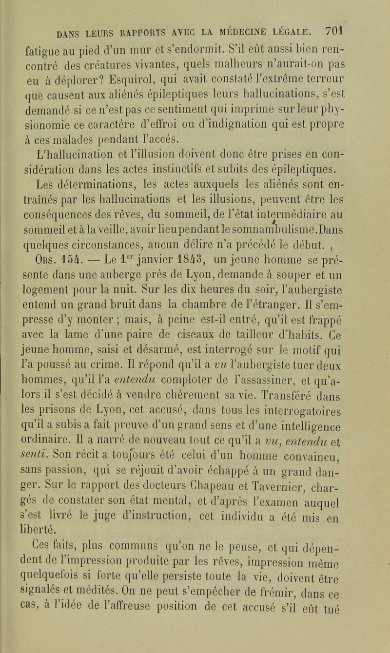fatigue au pied d'un mur et s'endormit. S'il eût aussi bien ren- contré des créatures vivantes, quels malheurs n'aurait-on pas eu à déplorer? Esquirol, qui avait constaté l'extrême terreur que causent aux aliénés épileptiques leurs hallucinations, s'est demandé si ce n'est pas ce sentiment qui imprime sur leur phy- sionomie ce caractère d'effroi ou d'indignation qui est propre à ces malades pendant l'accès. L'hallucination et l'illusion doivent donc être prises en con- sidération dans les actes instinctifs et subits des épileptiques. Les déterminations, les actes auxquels les ahénés sont en- traînés par les hallucinations et les illusions, peuvent être les conséquences des rêves, du sommeil, de l'état intermédiaire au sommeil et à la veille, avoir heupendant le somnambuhsme.Dans quelques circonstances, aucun délire n'a précédé le début. , Obs. ibh. — Le 1 janvier 18/i3, un jeune homme se pré- sente dans une auberge près de Lyon, demande à souper et un logement pour la nuit. Sur les dix heures du soir, l'aubergiste entend un grand bruit dans la chambre de l'étranger. Il s'em- presse d'y monter ; mais, à peine est-il entré, qu'il est frappé avec la lame d'une paire de ciseaux de tailleur d'habits. Ce jeune homme, saisi et désarmé, est interrogé sur le motif qui l'a poussé au crime. Il répond qu'il a vu l'aubergiste tuer deux hommes, qu'il l'a entendu comploter de l'assassiner, et qu'a- lors il s'est décidé à vendre chèrement sa vie. Transféré dans les prisons de Lyon, cet accusé, dans tous les interrogatoires qu'il a subis a fait preuve d'un grand sens et d'une intelligence ordinaire. Il a narré de nouveau tout ce qu'il a vu, entendu et senti. Son récit a toujours été celui d'un homme convaincu, sans passion, qui se réjouit d'avoir échappé à un grand dan- ger. Sur le rapport des docteurs Chapeau et Tavernier, char- gés de constater son état mental, et d'après l'examen auquel s'est livré le juge d'instruction, cet individu a été mis en liberté. Ces faits, plus communs qu'on ne le pense, et qui dépen- dent de l'impression produite par les rêves, impression même quelquefois si forte qu'elle persiste toute la vie, doivent être signalés et médités. On ne peut s'empêcher de frémir, dans ce cas, à l'idée de l'affreuse position de cet accusé s'il eût tué