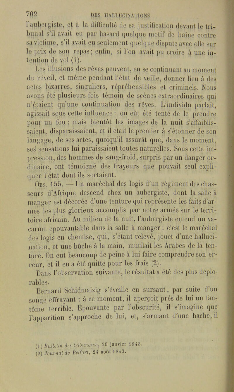 l'auborgisle, et à la difficullé de sa justification devant le tri- bunal s'il avait eu par hasard quelque motif de haine contre sa victime, s'il avait eu seulement quehjue dispute avec elle sur le prix de son repas; enfin, si l'on avait pu croire à une in- tention de vol (1). Les illusions des rêves peuvent, en se continuant au moment du réveil, et même pendant l'état de veille, donner lieu à des actes bizarres, singuliers, répréhensibles et criminels. Nous avons été plusieurs fois témoin de scènes extraordinaires qui n'étaient qu'une continuation des rêves. L'individu parlait, agissait sous cette influence : on eût été tenté de le prendre pour un fou ; mais bientôt les images de la nuit s'affaiblis- saient, disparaissaient, et il était le premier à s'étonner de son langage, de ses actes, quoiqu'il assurât que, dans le moment, ses sensations lui paraissaient toutes naturelles. Sous cette im- pression, des hommes de sang-froid, surpris par un danger or- dinaire, ont témoigné des frayeurs que pouvait seul exph- quer l'état dont ils sortaient. Obs. 155. — Un maréchal des logis d'un régiment des chas- seurs d'Afrique descend chez un aubergiste, dont la salle à manger est décorée d'une tenture qui représente les faits d'ar- mes les plus glorieux accomphs par notre armée sur le terri- toire africain. Au miheu de la nuit, l'aubergiste entend un va- carme épouvantable dans la salle à manger : c'est le maréchal des logis en chemise, qui, s'étant i^elevé, jouet d'une halluci- nation, et une bûche à la main, mutilait les Arabes de la ten- ture. On eut beaucoup de peine à lui faire comprendre son er- reur, et il en a été quitte pour les frais (2). Dans l'observation suivante, le résultat a été des plus déplo- rables. Bernard Schidmaizig- s'éveille en sursaut, par suite d'un songe effrayant : à ce moment, il aperçoit prés de lui un fan- tôme terrible. Épouvanté par l'obscurité, il s'imagine que l'apparition s'approche de lui, et, s'armant d une hache, il (1) Dullclin iks liibunaux, 20 janvier 1843. (2) Journal de Belforl, 24 août 1843.