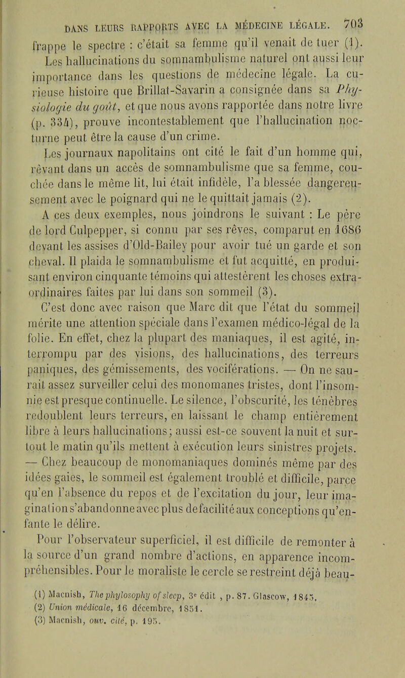 Trappe le spectre : c'était sa femme qu'il venait de tuer (1). Les hallucinations du somnamtiulisme naturel ont aussi leur importance dans les questions de médecine légale. La cu- rieuse histoire que Brillât-Savarin a consignée dans sa Phy- siologie du goût, et que nous avons rapportée dans notre livre (p. 33Zi), prouve incontestahleraent que l'hallucination ||pp- lurne peut être la cause d'un crime. Les journaux napolitains ont cité le fait d'un homme qui, rêvant dans un accès de somnambulisme que sa femme, cou- chée dans le même ht, lui était infidèle, La blessée dangereu- sement avec le poignard qui ne le quittait jamais (2). A ces deux exemples, nous joindrons le suivant : Le père de lord Culpepper, si connu par ses rêves, comparut en 168G devant les assises d'Old-Bailey pour avoir tué un garde et son cheval. Il plaida le somnambulisme et fut acquitté, en produi- sant environ cinquante témoins qui attestèrent les choses extra- ordinaires faites par lui dans son sommeil (3). C'est donc avec raison que Marc dit que l'état du sommeil mérite une attention spéciale dans l'examen médico-légal de la folie. En effet, chez la plupart des maniaques, il est agité, in- terrompu par des visions, des hallucinations, des terreurs paniques, des gémissements, des vociférations. — On ne sau- rait assez surveiller celui des monomanes tristes, dont l'insom- nie est presque continuelle. Le silence, l'obscurité, les ténèbres redoublent leurs terreurs, en laissant le champ entièrement libre à leurs hallucinations; aussi est-ce souvent la nuit et sur- tout le malin qu'ils mettent à exécution leurs sinistres projets. — Chez beaucoup de monomaniaques dominés même par des idées gaies, le sommeil est également troublé et difficile, parce qu'en l'absence du repos et de l'excitation du jour, leur ima- gination s'abandonne avec plus defacilitéaux conceptions qu'en- fante le déhre. Pour l'observateur superficiel, il est difficile de remonter à la source d'un grand nombre d'actions, en apparence incom- préhensibles. Pour le morahste le cercle se restreint déjà beau- (1) Macnish, Thephylosophy ofslecp, S» édit , p. 87. Glascow, 1845. (2) Union médicale, 16 décembre, ISol. (3) Macnisli, ouv. cité, p. 19).