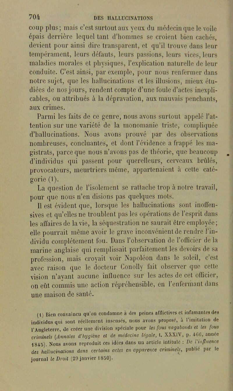 coup plus ; mais c'est surtout aux yeux du médecin que le voile épais derrière lequel tant d'hommes se croient bien cachés, devient pour ainsi dire transparent, et qu'il trouve dans leur tempérament, leurs défauts, leurs passions, leurs vices, leurs maladies morales et physiques, l'explication naturelle de leur conduite. C'est ainsi, par exemple, pour nous renfermer dans notre sujet, que les hallucinations et les illusions, mieux étu- diées de nos jours, rendent compte d'une foule d'actes inexpli- cables, ou attribués à la dépravation, aux mauvais penchants, aux crimes. Parmi les faits de ce genre, nous avons surtout appelé l'at- tention sur une variété de la monomanie triste, compliquée d'hallucinations. Nous avons prouvé par des observations nombreuses, concluantes, et dont l'évidence a frappé les ma- gistrats, parce que nous n'avons pas de théorie, que beaucoup d'individus qui passent pour querelleurs, cerveaux brûlés, provocateurs, meurtriers même, appartenaient à cette caté- gorie (1). La question de l'isolement se rattache trop à notre travail, pour que nous n'en disions pas quelques mots. Il est évident que, lorsque les hallucinations sont inofFen- sives et qu'elles ne troublent pas les opérations de l'esprit dans les affaires de la vie, la séquestration ne saurait être employée; elle pourrait même avoir le grave inconvénient de rendre l'in- dividu complètement fou. Dans l'observation de l'officier de la marine anglaise qui remplissait parfaitement les devoirs de sa profession, mais croyait voir Napoléon dans le soleil, c'est avec raison que le docteur Conolly fait observer que cette vision n'ayant aucune influence sur les actes de cet officier, on eût commis une action répréhensible, en l'enfermant dans une maison de santé. ( l) Bien convaincu qu'on condamne à des peines affliclivcs et infamantes des individus qui sont réellement insensés, nous avons proposé, à Timitation de l'Angleterre, de créer une division spéciale pour les fous vagabonds et les fous criminels {Annales d'hygiène et de médecine légale, t. XXXIV, p. 466, année 1845). Nous avons reproduit ces idées dans un article intitulé : De l'influence des hallucinalions dans certains actes en apparence criminels, publié par le journal le Droit (29 janvier 1850).