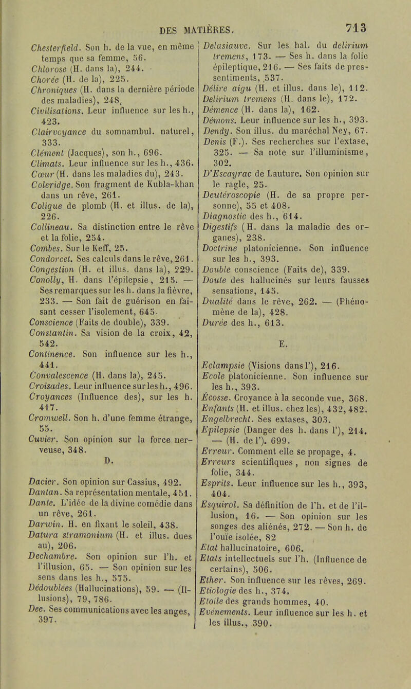 Chesterfleld. Son h. de la vue, en même temps que sa femme, 06. Chlorose (H. dans la), 244. Chorée (H. de la), 225. Chroniques (H. dans la dernière période des maladies), 248, Civilisations. Leur influence sur les h., 423. Clairvoyance du somnambul. naturel, 333. Clément (Jacques), son h., 696. Climats. Leur influence sur les h., 436. Cœur{U. dans les maladies du), 243. Coleridge. Son fragment de Kubla-khan dans un rêve, 261. Colique de plomb (H. et illus. de la), 226. CoUiiieau. Sa distinction entre le rêve et la folie, 254. Combes. Sur le Keff, 25. Condorcel. Ses calculs dans le rêve, 261. Congestion (H. et illus. dans la), 229. Conolly, H. dans l'épilepsie, 215. — Sesremarquessurlesh. dans la fièvre, 233. — Son fait de guérison en fai- sant cesser l'isolement, 645. Conscience (Faits de double), 339. Constantin. Sa vision de la croix, 42, 542. Continence. Son influence sur les h., 441. Convalescence (H. dans la), 245. Croisades. Leur influence sur les h,, 496. Croyances (Influence des), sur les h. 417. Cromwell. Son h. d'une femme étrange, 55. Cuvier. Son opinion sur la force ner- veuse, 348. D. Dacier. Son opinion sur Cassius, 492. Danlan. Sa représentation mentale, 451. Dante. L'idée de la divine comédie dans un rêve, 261. Darwin. H. en fixant le soleil, 438. Datura stramonium (H. et illus. dues au), 206. Dechambre. Son opinion sur l'h. et l'illusion, 65. — Son opinion sur les sens dans les h., 575. Dédoublées (Hallucinations), 59. (Il- lusions), 79,786. Dee. Ses communications avec les anees 397. Delasiauve. Sur les bal. du delirium tremcns, 173. — Ses h. dans la folie épileptique, 216. — Ses faits de pres- sentiments, .537. Délire aigu (H. et illus. dans le), 112. Delirium Ircmens (11. dans le), 172. Démence (H. dans la), 162. Démons. Leur influence sur les h., 393. Dendy. Son illus. du maréchal Ney, 67. Denis (F.). Ses recherches sur l'extase, 325. — Sa noie sur l'illuminisme, 302. D'Escayrac de Lauture. Son opinion sur le ragle, 25. Deutéroscopie (H. de sa propre per- sonne), 55 et 408. Diagnostic des h., 614. Digestifs (H. dans la maladie des or- ganes), 238. Doctrine platonicienne. Son influence sur les h., 393. Double conscience (Faits de), 339. Doute des hallucinés sur leurs fausses sensations, 145. Dualité dans le rêve, 262. — (Phéno- mène de la), 428. Durée des h., 613. E. Eclampsie (Visions dansl'), 216. Ecole platonicienne. Son influence sur les h., 393. Écosse. Croyance à la seconde vue, 368. Enfants (H. et illus. chez les), 432, 482. Engelbrecht. Ses extases, 303. E'pilepsie (Danger des h. dans 1'), 214. — (H. del'). 699. Erreur. Comment elle se propage, 4. Erreurs scientifiques, non signes de folie, 344. Esprits. Leur influence sur les h., 393, 404. Esquirol. Sa définition de l'h. et de l'il- lusion, 16. — Son opinion sur les songes des aliénés, 272. —Son h. de l'ouïe isolée, 82 Etat hallucinatoire, 606. Etats intellectuels sur l'h. (Influence de certains), 506. Ether. Son influence sur les rêves, 269. Etiologie des h., 374, Etoile àes grands hommes, 40. Evénements. Leur influence sur les h. et les illus., 390.