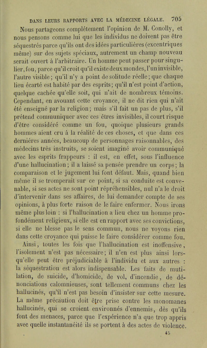 Nous partageons complètement l'opinion de M. ConoUy, et nous pensons comme lui que les individus ne doivent pas être séquestrés parce qu'ils ont des idées particulières (excentriques même) sur des sujets spéciaux, autrement un champ nouveau serait ouvert à l'arbitraire. Un homme peut passer pour singu- her.fou, parce qu'il croit qu'il existe deux mondes, l'un invisible, l'autre visible ; qu'il n'y a point de solitude réelle ; que chaque lieu écarté est habité par des esprits; qu'il n'est point d'action, quelque cachée qu'elle soit, qui n'ait de nombreux témoins. Cependant, en avouant cette croyance, il ne dit rien qui n'ait été enseigné par la rehgion; mais s'il fait un pas de plus, s'il prétend communiquer avec ces êtres invisibles, il court risque d'être considéré comme un fou, quoique plusieurs grands hommes aient cru à la réalité de ces choses, et que dans ces dernières années, beaucoup de personnages raisonnables, des médecins très instruits, se soient imaginé avoir communiqué avec les esprits frappeurs : il est, en effet, sous l'influence d'une hallucination ; il a laissé sa pensée prendre un corps ; la comparaison et le jugement lui font défaut. Mais, quand bien même il se tromperait sur ce point, si sa conduite est conve- nable, si ses actes ne sont point répréhensibles, nul n'a le droit d'intervenir dans ses affaires, de lui demander compte de ses opinions, à plus forte raison de le faire enfermer. Nous irons même plus loin : si l'hallucination a lieu chez un homme pro- fondément rehgieux, si elle est en rapport avec ses convictions, si elle ne blesse pas le sens commun, nous ne voyons rien dans cette croyance qui puisse le faire considérer comme fou. Ainsi, toutes les fois que l'hallucination est inoffensive, l'isolement n'est pas nécessaire; il n'en est plus ainsi lors- qu'elle peut être préjudiciable à l'individu et aux autres : la séquestration est alors indispensable. Les faits de muti- lation, de suicide, d'homicide, de vol, d'incendie, de dé- nonciations calomnieuses, sont tellement communs chez les hallucinés, qu'il n'est pas besoin d'insister sur cette mesure. La même précaution doit être prise contre les monomanes hallucinés, qui se croient environnés d'ennemis, dès qu'ils font des menaces, parce que l'expérience n'a que trop appris avec quelle instantanéité ils se portent à des actes de violence.