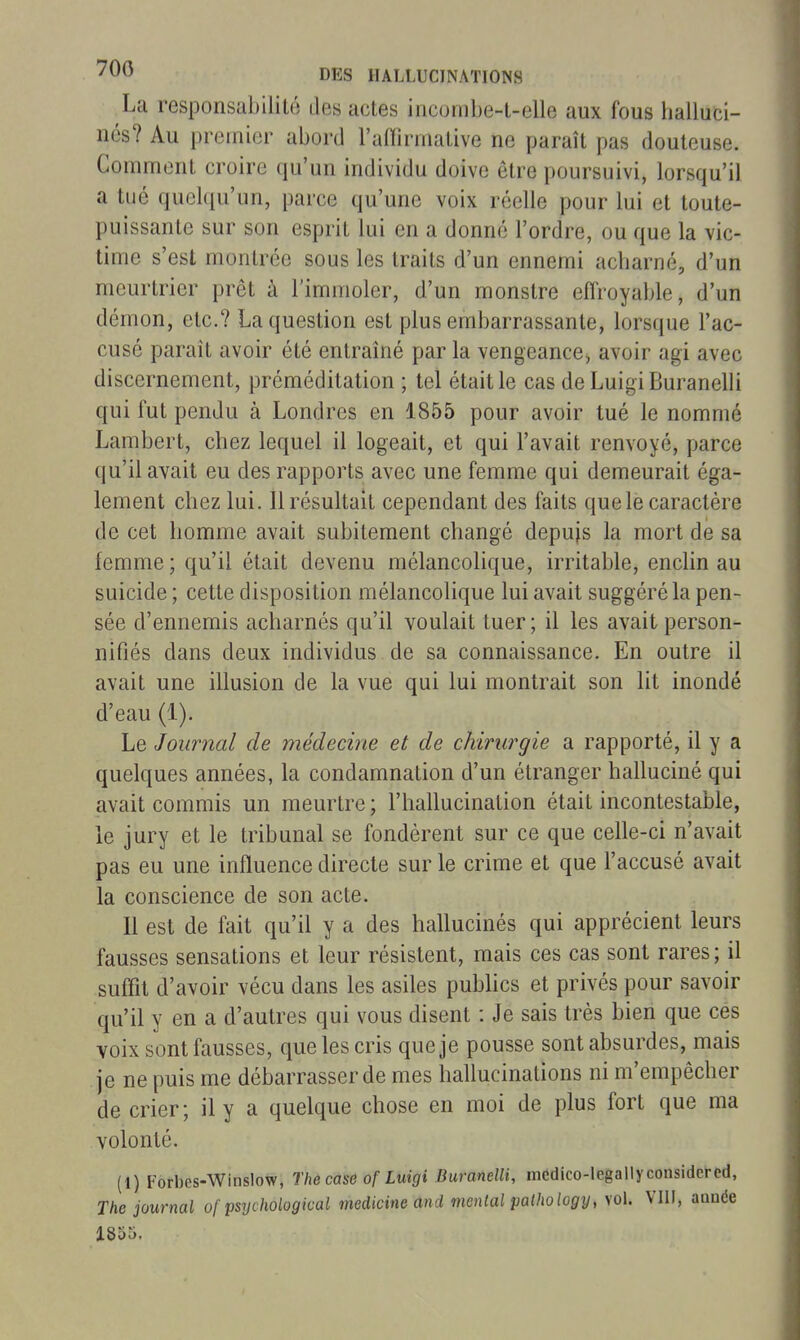 La responsabilité des actes incombe-t-elle aux fous halluci- nés? Au premier abord l'aiïiriiialive ne paraît pas douteuse. Comment croire qu'un individu doive être poursuivi, lorsqu'il a tué quelqu'un, parce qu'une voix réelle pour lui et toute- puissante sur son esprit lui en a donné l'ordre, ou que la vic- time s'est montrée sous les traits d'un ennemi acharné, d'un meurtrier prêt à l'immoler, d'un monstre effroyable, d'un démon, etc.? La question est plus embarrassante, lorsque l'ac- cusé paraît avoir été entraîné par la vengeance, avoir agi avec discernement, préméditation ; tel était le cas deLuigiBuranelli qui fut pendu à Londres en 1855 pour avoir tué le nommé Lambert, chez lequel il logeait, et qui l'avait renvoyé, parce qu'il avait eu des rapports avec une femme qui demeurait éga- lement chez lui. Il résultait cependant des faits que le caractère de cet homme avait subitement changé depujs la mort de sa femme; qu'il était devenu mélancolique, irritable, enclin au suicide ; cette disposition mélancolique lui avait suggéré la pen- sée d'ennemis acharnés qu'il voulait tuer; il les avait person- nifiés dans deux individus de sa connaissance. En outre il avait une illusion de la vue qui lui montrait son lit inondé d'eau (1). Le Journal de médecine et de chirurgie a rapporté, il y a quelques années, la condamnation d'un étranger halluciné qui avait commis un meurtre ; l'hallucination était incontestable, le jury et le tribunal se fondèrent sur ce que celle-ci n'avait pas eu une influence directe sur le crime et que l'accusé avait la conscience de son acte. Il est de fait qu'il y a des hallucinés qui apprécient leurs fausses sensations et leur résistent, mais ces cas sont rares; il suffit d'avoir vécu dans les asiles publics et privés pour savoir qu'il y en a d'autres qui vous disent : Je sais très bien que ces voix sont fausses, que les cris que je pousse sont absurdes, mais je ne puis me débarrasser de mes hallucinations ni m'empêcher de crier; il y a quelque chose en moi de plus fort que ma volonté. (1) Forbes-Winslow, The case of Luigi BuranelU, médico-legallyconsidcred, The journal of psychological medicineand mental palhology, vol. VIU, année 1855.