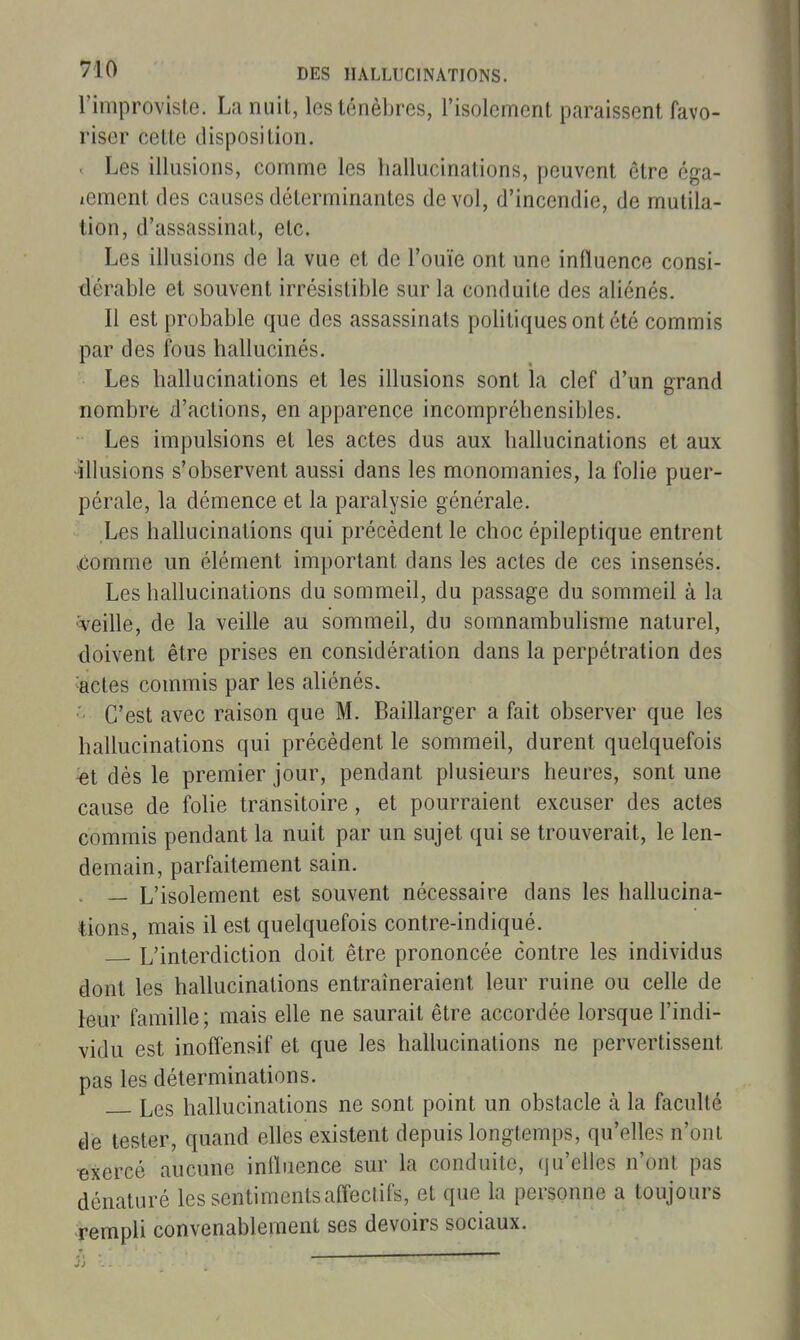 l'improvisle. La nuit, les ténèbres, l'isolement paraissent favo- riser cette disposition. . Les illusions, comme les hallucinations, peuvent être éga- lement des causes déterminantes de vol, d'incendie, de mutila- tion, d'assassinat, etc. Les illusions de la vue et de l'ouïe ont une influence consi- dérable et souvent irrésistible sur la conduite des aliénés. Il est probable que des assassinats politiques ont été commis par des fous hallucinés. Les hallucinations et les illusions sont la clef d'un grand nombre d'actions, en apparence incompréhensibles. Les impulsions et les actes dus aux hallucinations et aux ilkisions s'observent aussi dans les monomanies, la foUe puer- pérale, la démence et la paralysie générale. Les hallucinations qui précèdent le choc épileptique entrent .comme un élément important dans les actes de ces insensés. Les hallucinations du sommeil, du passage du sommeil à la ^veille, de la veille au sommeil, du somnambulisme naturel, doivent être prises en considération dans la perpétration des 'actes commis par les ahénés. ■'■ C'est avec raison que M. Baillarger a fait observer que les hallucinations qui précèdent le sommeil, durent quelquefois %t dès le premier jour, pendant plusieurs heures, sont une cause de folie transitoire, et pourraient excuser des actes commis pendant la nuit par un sujet qui se trouverait, le len- demain, parfaitement sain. ^ — L'isolement est souvent nécessaire dans les hallucina- tions, mais il est quelquefois contre-indiqué. L'interdiction doit être prononcée contre les individus dont les hallucinations entraîneraient leur ruine ou celle de leur famille ; mais elle ne saurait être accordée lorsque l'indi- vidu est inoffensif et que les hallucinations ne pervertissent pas les déterminations. Les hallucinations ne sont point un obstacle à la faculté de tester, quand elles existent depuis longtemps, qu'elles n'ont •exercé aucune influence sur la conduite, qu'elles n'ont pas dénaturé les sentiments afleclifs, et que la personne a toujours rempli convenablement ses devoirs sociaux.