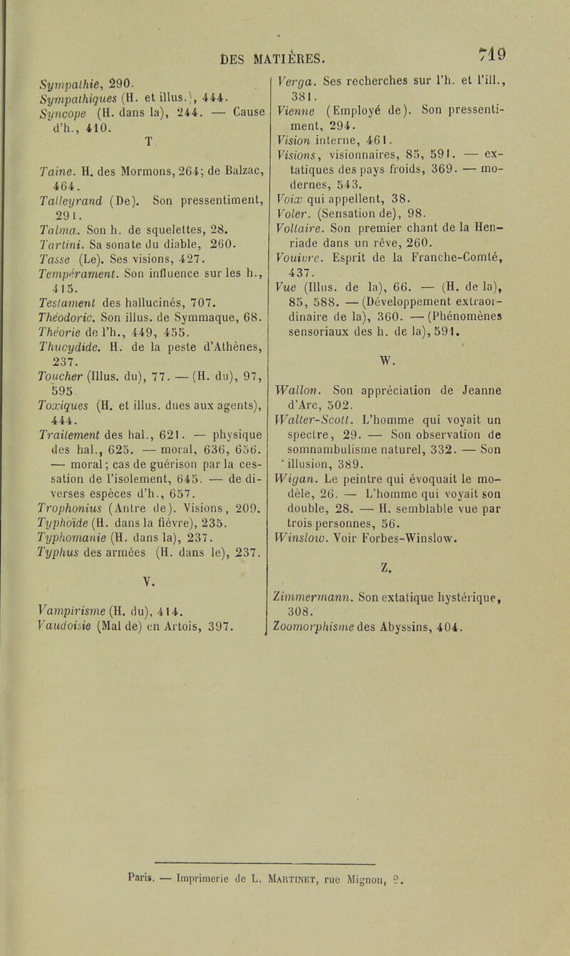 Sytnpalhie, 290. Sympathiques (H. etillus.), 444. Syncope (H. dans la), 244. — Cause 'd'h., 410. T Taine. H. des Mormons, 264; de Balzac, 464. Tatleyrand (De). Son pressentiment, 291. Talnia. Son h. de squelettes, 28. Tarlini. Sa sonate du diable, 260. Taise (Le). Ses visions, 427. Tempi'.rament. Son influence sur les h., 4 I o. Testament des hallucinés, 707. Théodoric. Son illus. de Symmaque, 68. Théorie do l'h., 449, 455. Thxicydide. H. de la peste d'Athènes, 237. Toucher (Illus. du), 77. — (H. du), 97, 595 Toxiques (H. et illus. dues aux agents), 444. Traitement des liai., 621. — physique des hal., 625. — moral, 636, 656. — moral ; cas de guérison par la ces- sation de l'isolement, 645. — de di- verses espèces d'h., 657. Trophonius (Antre de). Visions, 209. Typhoïde (H. dans la fièvre), 235. Typhomanie (H. dansla), 237. Typhus des armées (H. dans le), 237. V. Vampirisme (H. du), 414. Vaudoiiie (Mal de) en Artois, 397. Verga. Ses recherches sur l'h. et l'ill., 381. Vienne (Employé de). Son pressenti- ment, 294. Vision interne, 461. Visions, visionnaires, 85, 591. — ex- tatiques des pays froids, 369. — mo- dernes, 543. Voix qui appellent, 38. Voler. (Sensation de), 98. Voltaire. Son premier chant de la Hen- riade dans un rêve, 260. Vouivre. Esprit de la Franche-Comté, 437. Vue (Illus. de la), 66. — (H. de la), 85, 588. —(Développement extraor- dinaire de la), 360. — (Phénomènes sensoriaux des h. de la), 591. W. Wallon. Son appréciation de Jeanne d'Arc, 502. Walter-Scotl. L'homme qui voyait un spectre, 29. — Son observation de somnambulisme naturel, 332. — Son ' illusion, 389. Wigan. Le peintre qui évoquait le mo- dèle, 26. — L'homme qui voyait son double, 28. — H. semblable vue par trois personnes, 56. Winslow. Voir Forbes-Winslow. Z. Zimmei'mann. Son extatique hystérique, 308. Zoomorplnsine des Abyssins, 404. Paris. — Imprimerie de L. Martinet, rue Mignon, 9.