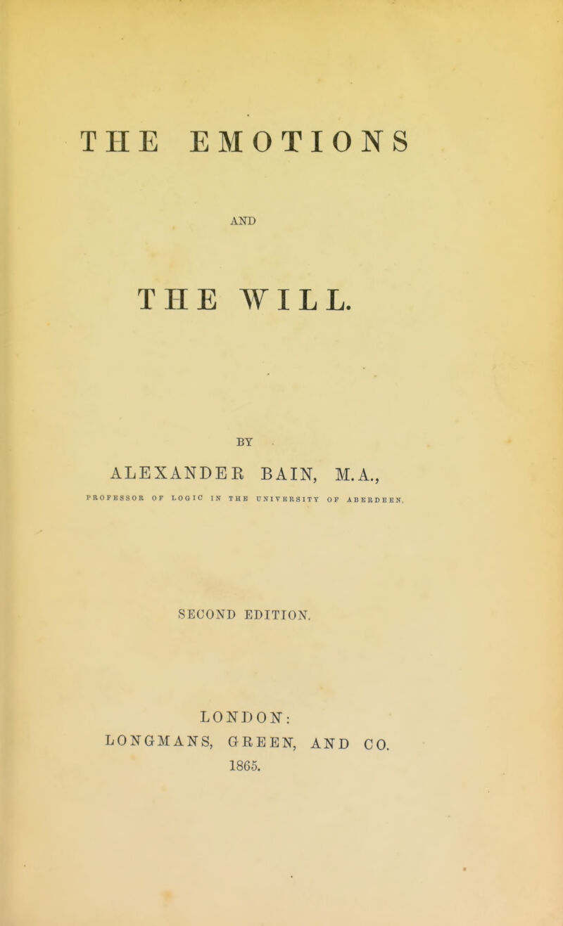 THE EMOTIONS AND THE WILL. BY ALEXANDEE BAIN, M.A., PROFESSOR OP LOGIC IN THE UNIVERSITY OF ABERDEEN. SECOND EDITION. LONDON: LONGMANS, GREEN, AND CO. 1865.