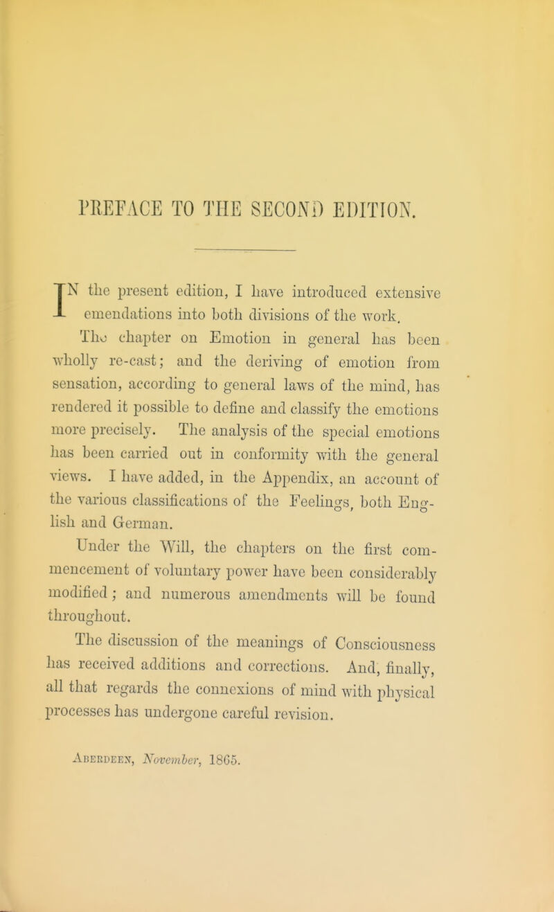 PREFACE TO THE SECOND EDITION. IN the present edition, I have introduced extensive emendations into both divisions of the work. Tho chapter on Emotion in general has been wholly re-cast; and the deriving of emotion from sensation, according to general laws of the mind, has rendered it possible to define and classify the emotions more precisely. The analysis of the special emotions has been carried out in conformity with the general views. I have added, in the Appendix, an account of the various classifications of the Feehn<>-s both Euo-- hsh and German. Under the Will, the chapters on the first com- mencement of voluntary power have been considerably modified ; and numerous amendments will be found throughout. The discussion of the meanings of Consciousness has received additions and corrections. And, finally, all that regards the connexions of mind with physical processes has undergone careful revision. Aberdeen, November, 18G5.