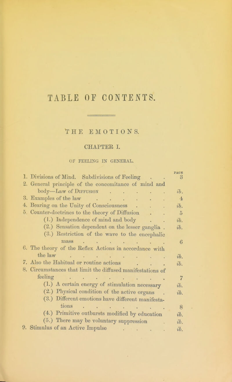 TABLE OF CONTENTS. THE EMOTIONS. CHAPTER I. OF FEELING IN GENERAL. PAGE 1. Divisions of Mind, Subdivisions of Feeling . . 3 2. General principle of tlie concomitance of mind and body—Law of Diffusion . . . . . ib. 3. Examples of the law ...... -i 4. Bearing on the Unity of Consciousness . . . ih. 5. Counter-doctrines to the theory of DiflFusion . . 5 (I.) Independence of mind and body . . ib. (2.) Sensation dependent on the lesser ganglia . ib, (3.) Restriction of the wave to the encephalic mass ....... Q 6. The theory of the Reflex Actions in accordance with the law ...... . . ih. 7. Also the Habitual or routine .actions . . . ib. 8. Circumstances that limit the diffused manifestations of feeling 7 (1.) A certain energy of stimulation necessary ib. (2.) Physical condition of the active organs . ih. (3.) Different emotions have different manifesta- tions 8 (4.) Primitive outbursts modified by education ih (5.) There may be voluntary suppression . ib. 9. Stimulus of an Active Impulse • • . . ih.
