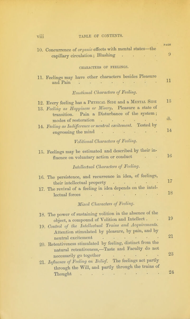 PAGE 10. Concurrence of organic effects with mental states—the capillaiy circulation; Blushing .... y CHARACTERS OF FEELINGS. 11. Feelings may have other characters besides Pleasure and Pain Emotimial Characters of Feeling. 12. Every feeling has a Physical Side and a Mental Side 13 13. Feeling as Happiness or Misery. Pleasure a state of transition. Pain a Disturbance of the system; modes of restoration 14. Feeling as Indifference or neutral excitement. Tested by engrossing the mind 1^ Volitional Characters of Feeling. 15. Feelings may be estimated and described by their in- fluence on voluntary action or conduct . • 16 Intellectual Characters of Feeling. 16. The persistence, and recurrence in idea, of feelings, their intellectual property 1'^ 17. The revival of a feeling in idea depends on the intel- lectual forces IS Mixed Characters of Feeling. 18. The power of sustaining volition in the absence of the object, a compound of Volition and Intellect . . 19 19. Control of the Intellectual Trains and Acquirements. Attention stimulated by pleasure, by pain, and by neutral excitement 21 20. Retentiveness stimulated by feeling, distinct from the natural retentiveness,—Taste and Faculty do not necessarily go together 23 21. Influence of Feeling on Belief. The feelings act partly through the Will, and partly through the trains of Thought 24