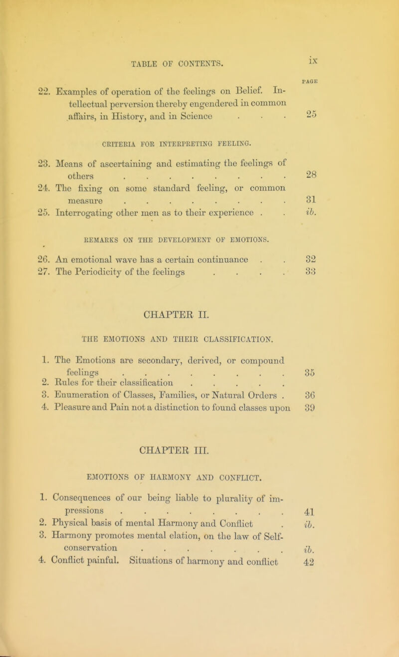 PAGE 22. Examples of operation of the feelings on Belief. In- tellectual perversion thereby engendered in common aSairs, in History, and in Science ... 25 CRITERIA FOR INTERPRETING FEELING. 23. Means of ascertaining and estimating the feelings of others ........ 28 24. The fixing on some standard feeling, or common measure ........ 31 25. Interrogating other men as to their experience . . ib. REMARKS ON THE DEVELOPMENT OP EMOTIONS. 26. An emotional wave has a certain continuance . . 32 27. The Periodicity of the feelings .... 33 CHAPTER II. THE EMOTIONS AND THEIR CLASSIFICATION. 1. The Emotions are secondary, derived, or compound feelings ........ 35 2. Rules for their classification ..... 3. Enumeration of Classes, Eamilies, or Natural Orders . 36 4. Pleasure and Pain not a distinction to found classes upon 39 CHAPTER III. EMOTIONS OF HARMONY AND CONFLICT. 1. Consequences of our being liable to plurality of im- pressions . ....... 41 2. Physical basis of mental Harmony and Conflict . ih. 3. Harmony promotes mental elation, on the law of Self- conservation ih. 4. Conflict painful. Situations of harmony and conflict 42