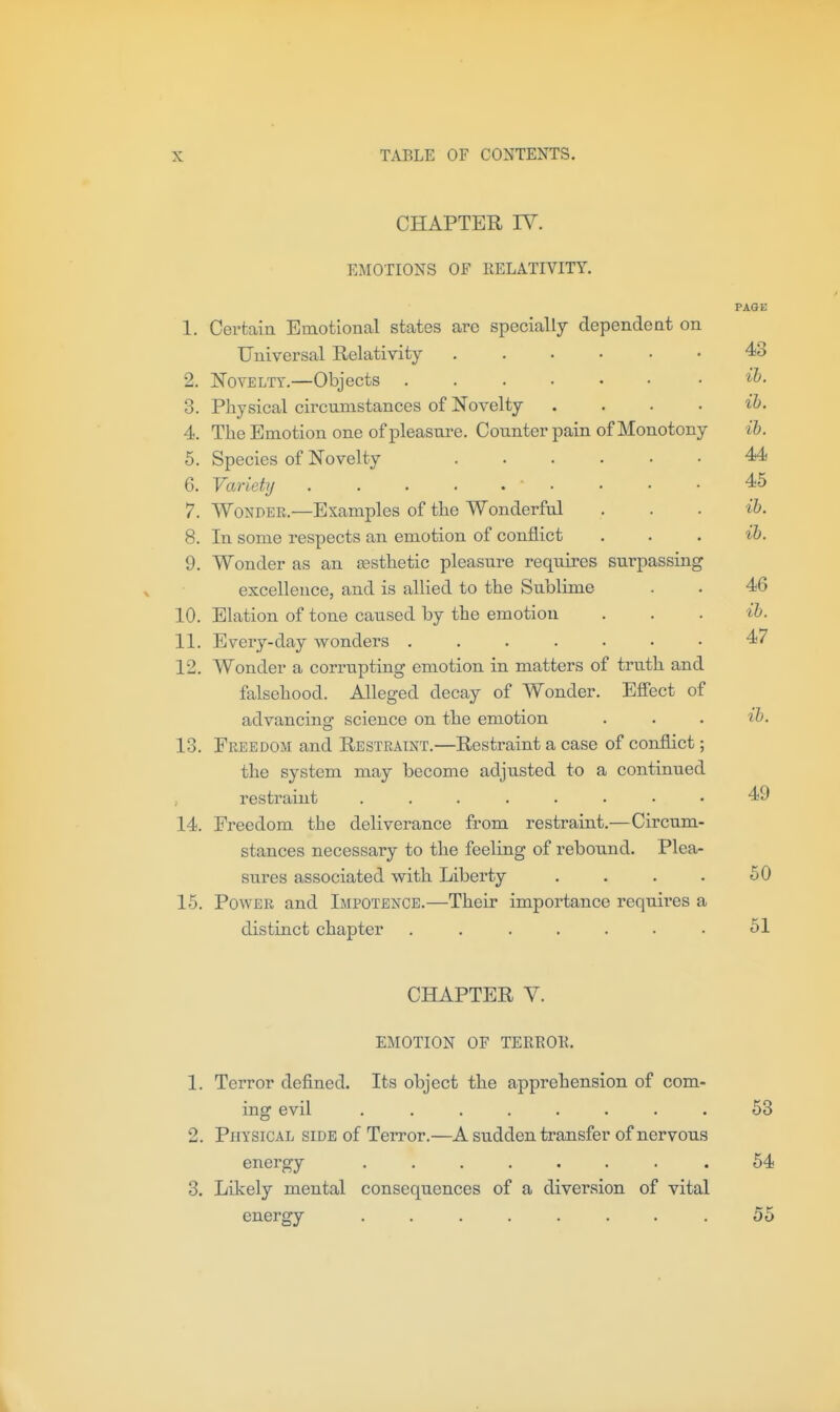 CHAPTER IV. EMOTIONS OF RELATIVITY. 1. Certain Emotional states arc specially dependent on Universal Relativity 2. Novelty,—Objects 3. Physical circumstances of Novelty .... 4. The Emotion one of pleasure. Counter pain of Monotony 6. Species of Novelty 6. Variety . . . . . • 7. WoNDEK.—Examples of the Wonderful 8. In some respects an emotion of conflict 9. Wonder as an aesthetic pleasure requires surpassing excellence, and is allied to the Sublime 10. Elation of tone caused by the emotion 11. Every-day wonders ....... 12. Wonder a corrupting emotion in matters of truth and falsehood. Alleged decay of Wonder. Effect of advancing science on the emotion 13. Freedom and Restraint.—Restraint a case of conflict; the system may become adjusted to a continued , restraint 14. Freedom the deliverance from restraint.—Circum- stances necessary to the feeling of rebound. Plea- sures associated with Liberty .... 15. Power and Impotence.—Their importance requii'es a distinct chapter ....... CHAPTER V. EMOTION OF TEREOE. 1. Terror defined. Its object the apprehension of com- ing evil ........ 2. Physical side of Terror.—A sudden transfer of nervous energy ........ 3. Likely mental consequences of a diversion of vital energy ........