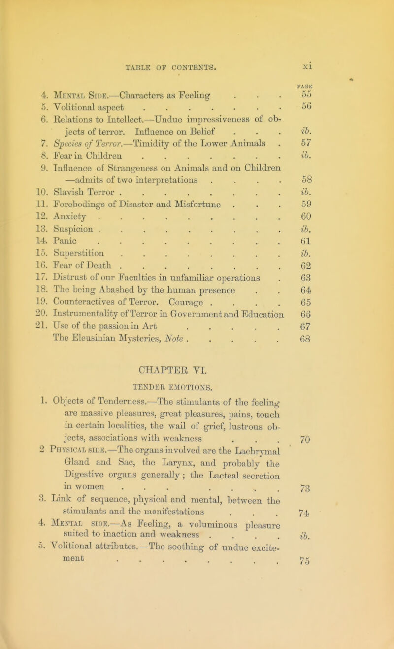 PAGE 4. Mental Side.—Characters as Feeling ... 55 5. Volitional aspect . . . . . • • 56 6. Relations to Intellect.—Undue inipressiveness of ob- jects of terror. Influence on Belief . . . 'ih. 7. Species of Terror.—Timidity of the Lower Animals . 57 8. Fear in Children ....... ih. 9. Influence of Strangeness on Animals and on Children —admits of two interpretations .... 68 10. Slavish Terror ........ ib. 11. Forebodings of Disaster and Misfortune ... 59 12. Anxiety 60 13. Suspicion ......... ib. 14. Panic 61 15. Superstition ........ ib. 16. Fear of Death 62 17. Distrust of our Faculties in unfamiliar operations . 63 18. The being Abashed by the human presence . . 64 19. Counteractives of Terror. Courage .... 65 20. Instrumentality of Terror in Government and Education 66 21. Use of the passion in Art 67 The Eleusinian Mysteries, Note 68 CHAPTEE VI. TENDER EMOTIONS. 1. Objects of Tenderness.—The stimulants of the feeling are massive pleasures, gi-eat pleasures, pains, touch in certain localities, the wail of grief, lustrous ob- jects, associations with weakness ... 70 2 Physical side.—The organs involved are the Lachrymal Gland and Sac, the Larynx, and probably the Digestive organs generally ; the Lacteal secretion in women ... • • . . 73 3. Link of sequence, physical and mental, between the stimulants and the manifestations ... 74 4. Mental side.—As Feeling, a voluminous pleasure suited to inaction and weakness .... ib. 5. Volitional attributes.—The soothing of undue excite- ment 75