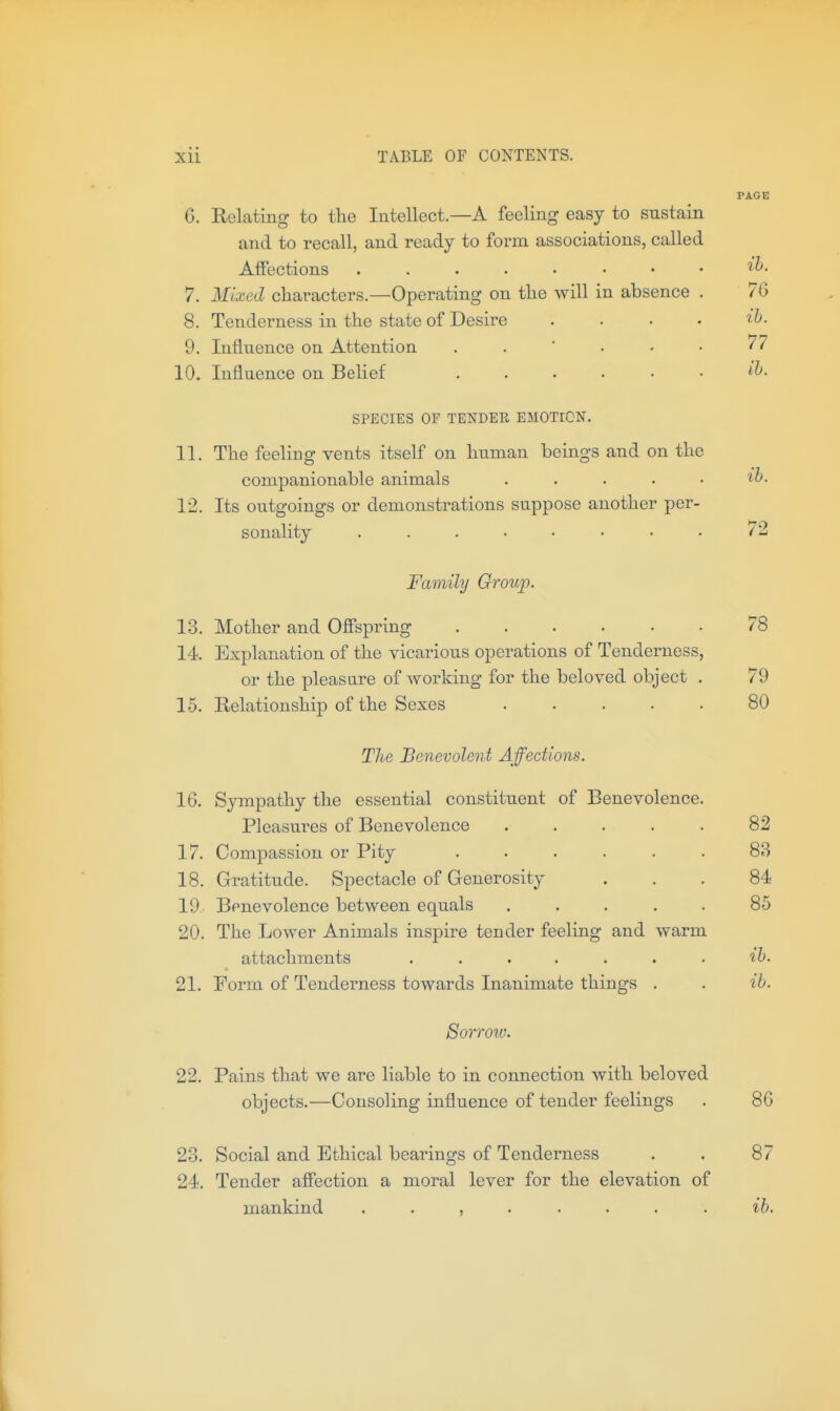 PAGE 6. Relating to the Intellect—A feeling easy to sustain and to recall, and ready to form associations, called Affections 7. Mixed characters.—Operating on the will in absence . 7G 8. Tenderness in the state of Desire .... ib. 9. Influence on Attention . .  . • • ^7 10. Influence on Belief ...... SPECIES OF TENDER EMOTION. 11. The feeling vents itself on human beings and on the companionable animals ..... ih. 12. Its outgoings or demonstrations suppose another per- sonality ........ 72 Family Group. 13. Mother and Ofispring 78 14 Explanation of the vicarious operations of Tenderness, or the pleasure of working for the beloved object . 79 15. Relationship of the Sexes ..... 80 The Benevolent Affections. 16. Sympathy the essential constituent of Benevolence. Pleasures of Benevolence ..... 82 17. Compassion or Pity ...... 83 18. Gratitude. Spectacle of Generosity ... 84 19 Benevolence between equals ..... 85 20. The Lower Animals inspire tender feeling and warm attachments ....... ih. 21. Form of Tenderness towards Inanimate things . . ib. Sorrow. 22. Pains that we are liable to in connection with beloved objects.—Consoling influence of tender feelings . 86 23. Social and Ethical bearings of Tenderness . . 87 24. Tender affection a moral lever for the elevation of mankind ........ ib.