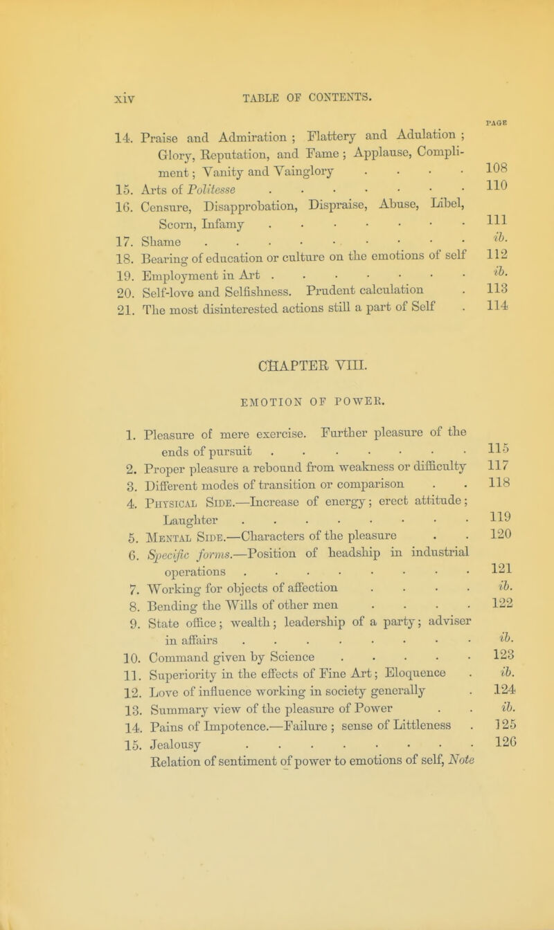 14. Praise and Admiration ; Flattery and Adulation Glory, Reputation, and Fame ; Applause, Compli ment; Vanity and Vainglory 15. Arts of Politesse IG. Censui'e, Disapprobation, Dispraise, Abuse, Libel Scorn, Infamy 17. Shame . . . • • • 18. Bearing of education or culture on the emotions of self 19. Employment in Art 20. Self-love and Selfishness. Prudent calculation 21. The most disinterested actions still a part of Self PAGE CHAPTER VIII. EMOTION OF POWEK. 1. Pleasure of mere exercise. Farther pleasure of the ends of pursuit . . . • • • .115 2. Proper pleasure a rebound from weakness or difficulty 117 3. Different modes of transition or comparison . . 118 4. Physical Side.—Increase of energy; erect attitude; Laughter 5. Mental Side.—Characters of the pleasure . . 120 6. Sjoecific forms.—Position of headship in industrial operations 1^1 7. Working for objects of affection .... ih. 8. Bending the Wills of other men .... 122 9. State office; wealth; leadership of a party; adviser in affairs 10. Command given by Science 123 11. Superiority in the effects of Fine Art; Eloquence . ih. 12. Love of influence working in society generally . 124 13. Summary view of the pleasure of Power . . ih. 14. Pains of Impotence.—Failure ; sense of Littleness . ] 25 15. Jealousy 12G Relation of sentiment of power to emotions of self, Note