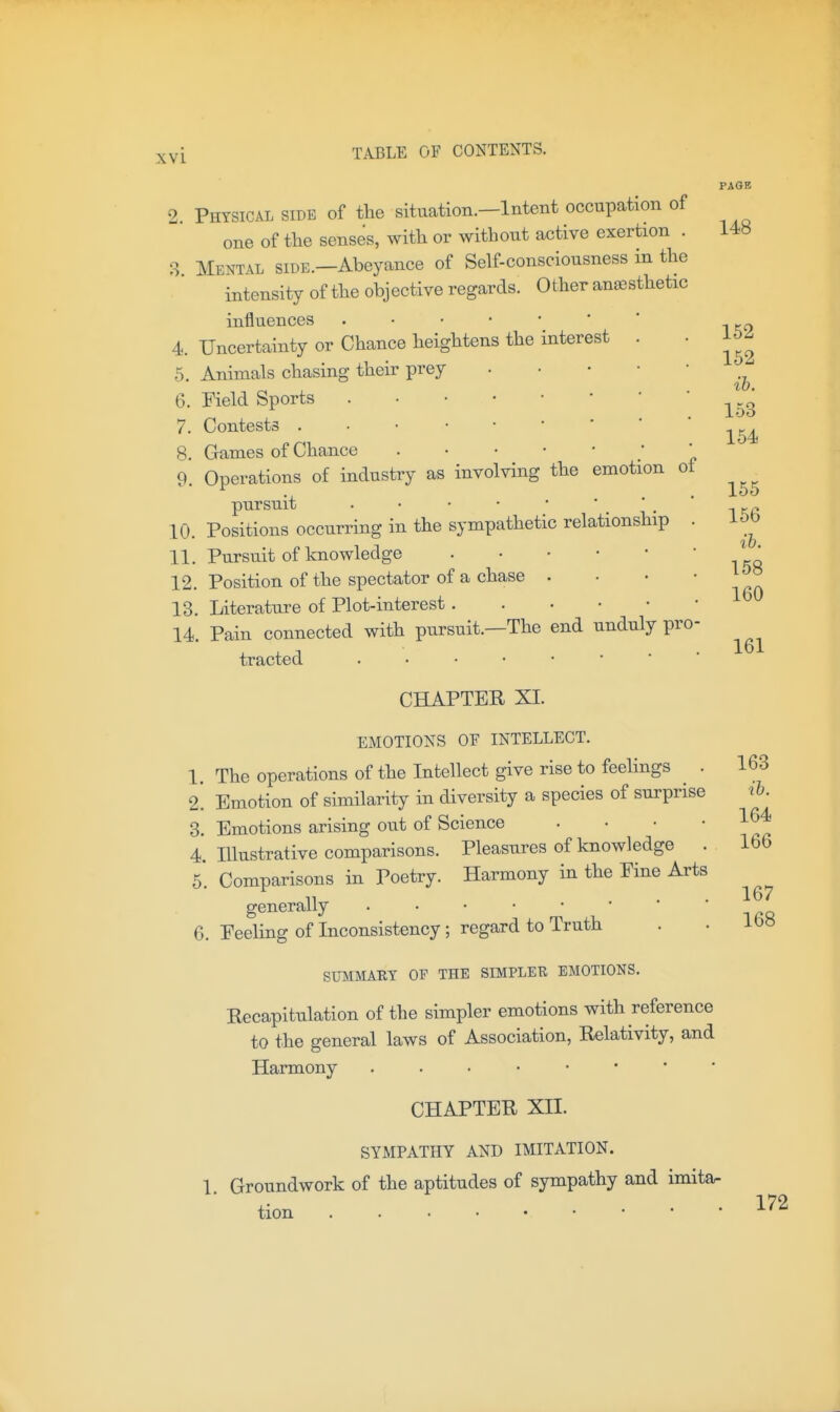 2. Physical side of the situation.—Intent occupation of one of the senses, with or without active exertion . 3 Mental side.—Abeyance of Self-consciousness in the intensity of the objective regards. Other anesthetic influences 4. Uncertainty or Chance heightens the interest 5. Animals chasing their prey 6. Field Sports 7. Contests . • 8. Games of Chance . • • • • 9. Operations of industry as involving the emotion ot pursuit 10. Positions occurring in the sympathetic relationship 11. Pursuit of knowledge 12. Position of the spectator of a chase . 13. Literature of Plot-interest 14. Pain connected with pursuit.—The end unduly pro- tracted CHAPTEE XI. EMOTIONS OF INTELLECT. The operations of the Intellect give rise to feelings . Emotion of similarity in diversity a species of surprise Emotions arising out of Science . . • • Illustrative comparisons. Pleasures of knowledge . Comparisons in Poetry. Harmony in the Pine Arts generally 6. Peeling of Inconsistency SUMMARY OF THE SIMPLER EMOTIONS. Eecapitulation of the simpler emotions with reference to the general laws of Association, Relativity, and Harmony CHAPTER XII. SYMPATHY AND IMITATION. 1. Groundwork of the aptitudes of sympathy and imitar tion PAOB 148 1. 2. 3. 4. 5. regard to Truth 152 162 ib. 153 154 155 156 %b. 158 160 161 163 il. 164 166 167 168 172