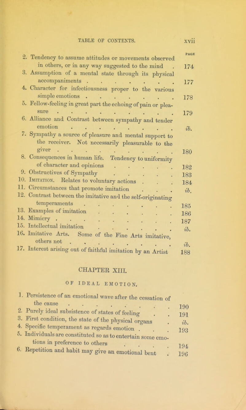 PAGE 179 ib. 2. Tendency to assume attitudes or movements observed in others, or in any way suggested to the mind . 174 3. Assumption of a mental state through its physical accompaniments . . . . . . .177 4. Character for infectiousness proper to the various simple emotions 5. Fellow-feeling in great part the echoing of pain or plea- siire 6. Alliance and Contrast between sympathy and tender emotion 7. S3rmpathy a source of pleasure and mental support to the receiver. Not necessarily pleasurable to the ^^^^ 180 8. Consequences in human life. Tendency to uniformity of character and opinions 9. Obstructives of Sympathy 10. Imitation. Kelates to voluntary actions 11. Circumstances that promote imitation 12. Contrast between the imitative and the self-originating temperaments • • . . . 13. Examples of imitation 14. Mimicry ..... 15. Intellectual imitation • • » 16. Imitative Arts. Some of the Fine Arts imitative others not . ♦ . . . ib 17. Interest arising out of faithful imitation by an Artist * 188 182 183 184 ib. 185 186 187 ib. CHAPTER XIII. OF IDEAL EMOTION. 1. Persistence of an emotional wave after the cessation of the cause . . . . ^ 2. Purely ideal subsistence of states of feeling . [ 191 3. First condition, the state of the physical organs .* ih. 4. Specific temperament as regards emotion ^ 193 5. Individuals are constituted so as to entertain some emo- tions in preference to others , . 6. Repetition and habit may give an emotional bent 196