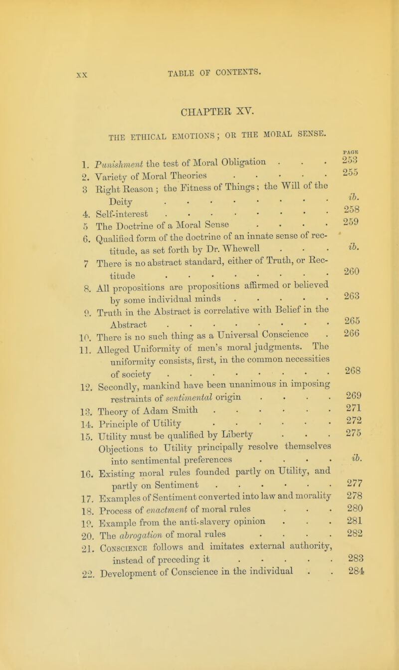 CHAPTER XV. THE ETHICAL EMOTIONS; OR THE MOKAL SENSE. PAGE 1. P;tJiis7me?tUlie test of Moral Obligation . . . 253 2. Variety of Moral Theories 255 3 Right Reason ; the Fitness of Things; the Will of the Deity 4. Self-interest 5 The Doctrine of a Moral Sense . . • .259 6. Qualified form of the doctrine of an innate sense of rec- titude, as set forth by Dr. Whewell . • • ih. 7 There is no abstract standard, either of Truth, or Rec- titude 260 8. All propositions are propositions affirmed or believed by some individual minds 263 9. Truth in the Abstract is correlative witb Belief in the Abstract _ • .265 10. There is no such thing as a Universal Conscience . 266 11. Alleged Uniformity of men's moral judgments. The uniformity consists, first, in the common necessities of society . . . • • ... 268 12. Secondly, mankind have been unanimous in imposing restraints of sentimental origin . . . .269 13. Theory of Adam Smith 271 14. Principle of Utility 272 15. Utility must be qualified by Liberty . . .275 Objections to Utility principally resolve themselves into sentimental preferences . . . • ih. 16. Existing moral rules founded partly on Utility, and partly on Sentiment 277 17. Examples of Sentiment converted into law and morality 278 18. Process of 67?admewi of moral rules . . . 280 IP. Example from the anti-slavery opinion . . .281 20. The abrogation of moral rules .... 282 21. Conscience follows and imitates external authority, instead of preceding it 283 22. Development of Conscience in the individual . . 284