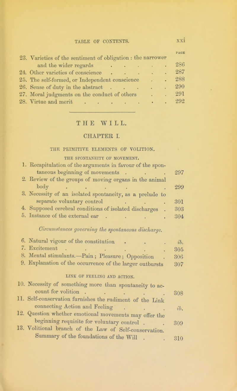 23. Varieties of the sentiment of obligation : the narrower and the wider regards 24 Other varieties of conscience 25. The self-formed, or Independent conscience 26. Sense of duty in the abstract 27. Moral judgments on the conduct of others 28. Vii'tue and merit ..... I'AGE 286 287 288 290 291 292 TPIE WILL. CHAPTER L THE PEIMITIVE ELEMENTS OF VOLITION. THE SPONTANEITY OP MOVEMENT. 1. Recapitulation of the arguments in favour of the spon- taneous beginning of movements . . . 297 2. Review of the groups of moving organs in the animal body .... .299 3. Necessity of an isolated spontaneity, as a prelude to separate voluntary control , . . 301 4. Supposed cerebral conditions of isolated discharges . 303 5. Instance of the external ear .... 304 Circumstances governing the spontaneous discharge. 6. Natural vigour of the constitution . . . ih. 7. Excitement ...... 305 8. Mental stimulants.—Pain ; Pleasure ; Opposition . 306 9. Explanation of the occurrence of the larger outbursts 307 LINK OF FEELING AND ACTION. 10. Necessity of something more than spontaneity to ac- count for volition ..... 308 11. Self-conservation furnishes the rudiment of the Link connecting Action and Feeling . . 12. Question whether emotional movements may offer the beginning requisite for voluntary control . . 309 13. Volitional branch of the Law of Self-conservation. Summary of the foundations of the Will . 310