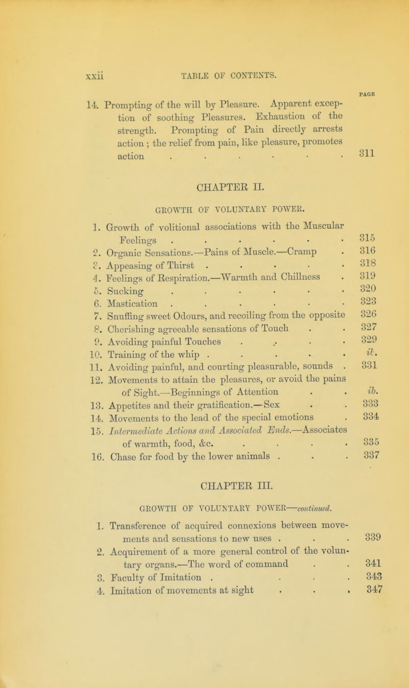 PAGE 14 Prompting of the will by Pleasure. Apparent excep- tion of soothing Pleasures. Exhaustion of the strength. Prompting of Pain dii'ectly arrests action ; the relief from pain, like pleasure, promotes action 311 CHAPTER II. 4. i). 6. 7. 8. o 10. 11. 12. 13, 14. 15, 16 GEOWTH OF VOLUNTARY POWER. Growth of volitional associations with the Muscular Feelings , . . . • Organic Sensations.—Pains of Muscle.—Cramp Appeasing of Thirst .... Feelings of Respiration.—Warmth and Chillness Sucking . . • • • Mastication . . . • • Snuffing sweet Odours, and recoiling from the opposite Cherishing agreeable sensations of Touch Avoiding painful Touches Training of the whip .... Avoiding painful, and courting pleasurable, sounds Movements to attain the pleasures, or avoid the pains of Sight.—Beginnings of Attention Appetites and their gratification.—Sex Movements to the lead of the special emotions Intermediate Actions and Associated Ends.—Associates of warmth, food, &c. , Chase for food by the lower animals . 315 316 318 319 320 323 326 327 329 il. 331 ih. 333 334 335 337 CHAPTER III. 3. 4. GROWTH OF VOLUMTAKT POWER—continued. Transference of acquired connexions between move- ments and sensations to new uses . . . 339 Acquirement of a more general control of the volun- tary organs.—The word of command . . 341 Faculty of Imitation . ... 343 Imitation of movements at sight . . . 347
