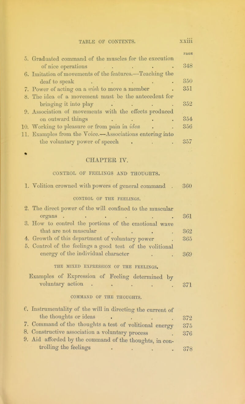 PAGE 5. Gradaafced command of the muscles for the execution of nice operations .... 348 6. Imitation of movements of the features.—Teaching the deaf to speak ..... 350 7. Power of acting on a wish to move a member . 351 8. The idea of a movement must be the antecedent for bringing it into play .... 352 9. Association of movements with the effects produced on outward things . . . .354 10. Working to pleasure or from pain in idea . . 356 11. Examples from the Voice.—Associations entering into the voluntary power of speech . . .357 CHAPTER IV. CONTROL OF FEELINGS AND THOUGHTS. 1. Volition crowned with powers of general command . 360 CONTROL OF THE FEELINGS. 2. The direct power of the will confined to the muscular organs .... . . 3. How to control the portions of the emotional wave that are not muscular .... 4. Growth of this department of voluntary power 5. Control of the feelings a good test of the volitional energy of the individual character THE MIXED EXPRESSION OF THE FEELINGS. Examples of Expression of Feeling determined by voluntary action . . . . .371 COMMAND OP THE THOUGHTS. C. Instrumentality of the will in directing the current of the thoughts or ideas • . . . 7. Command of the thoughts a test of volitional energy 8. Constructive association a voluntary process 9. Aid afforded by the command of the thoughts, in con- trolling the feelinofs 361 362 365 369 372 375 376 378