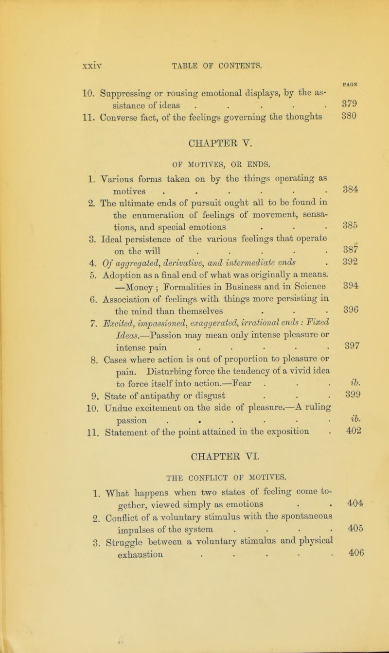 PAGB 10. Suppressing or rousing emotional displays, by the as- sistance of ideas . . . . .379 11. Converse fact, of the feelings governing the thoughts 380 CHAPTER V. OF MOTIVES, OR ENDS. 1. Various forms taken on by the thiags operating as motives 384 2. The ultimate ends of pursuit ought all to be found in the enumeration of feelings of movement, sensa- tions, and special emotions . • • 385 3. Ideal persistence of the various feelings that operate on the will . . . • • 387 4. Of aggregated, derivative, and intermediate ends . 392 6. Adoption as a final end of what was originally a means. —Money ; Formalities in Business and in Science 394 6. Association of feelings with things more persisting in the mind than themselves . . . 396 7. Excited, impassioned, exaggerated, irrational ends : Fixed Ideas.—Passion may mean only intense pleasure or intense pain . . • • .397 8. Cases where action is out of proportion to pleasure or pain. Disturbing force the tendency of a vivid idea to force itself into action.—Pear . . . ih. 9. State of antipathy or disgust . . . 399 10. Undue excitement on the side of pleasure.—A ruling passion 11. Statement of the point attained in the exposition . 402 CHAPTER YI. THE CONFLICT OF MOTIVES. 1. What happens when two states of feeling come to- gether, viewed simply as emotions . . 404 2. Conflict of a voluntary stimulus with the spontaneous impulses of the system .... 405 3. Struggle between a voluntary stimulus and physical exhaustion ..... 406