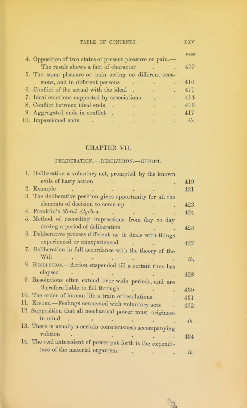 PAGE 4. Opposition of two states of present pleasure or pain.— The result shows a fact of character . .407 5. The same pleasure or pain acting on different occa- sions, and in different persons . . .410 6. Conflict of the actual with the ideal . . .411 7. Ideal emotions supported by associations . . 414 8. Conflict between ideal ends . . . .416 9. Aggregated ends in conflict . . , .417 10. Impassioned ends . . . . . ib. CHAPTER Vn. DELIBERATION.—RESOLUTION.—EFFORT. 1. Deliberation a voluntary act, prompted by the known evils of hasty action . . . .419 2. Example . . . . . . 421 3. The deliberative position gives opportunity for all the elements of decision to come up . . .423 4. Franklin's Moral Algebra .... 424 5. Method of recording impressions from day to day during a period of deliberation . . .42 G. Deliberative process different as it deals witb things experienced or unexperienced . . .427 7. Deliberation in full accordance with the theory of the Will 8. Resolution.—Action suspended till a certain time has elapsed 428 9. Resolutions often extend over wide periods, and are therefore liable to fall through . . , 430 10. The order of human life a train of resolutions , 431 11. Effort.—Feelings connected with voluntary acts . 432 12. Supposition that all mechanical power must originate in mind . • • . . 13. There is usually a certain consciousness accompanyino- volition • • . 14. The real antecedent of power put forth is the expendi- ture of the material organism . . . ib ib. ib. 434
