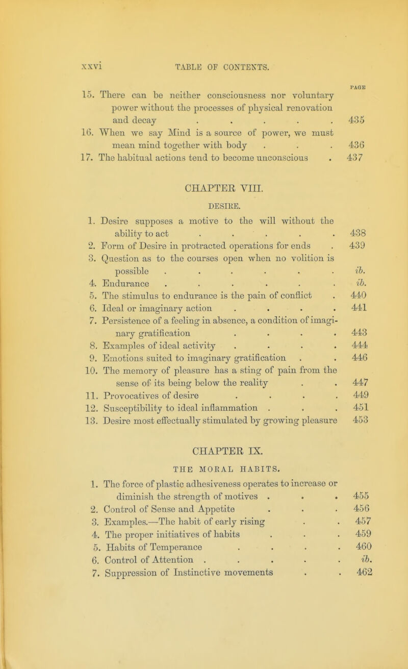 PAGE 15. There can be neither consciousness nor voluntary- power without the processes of physical renovation and decay . . . . .435 16. When we say Mind is a source of power, we must mean mind together with body . . . 436 17. The habitual actions tend to become unconscious . 437 CHAPTER VIII. DESIIIE. 1. Desire supposes a motive to the will without the ability to act . . . . .438 2. Form of Desii'e in protracted operations for ends . 439 3. Question as to the courses open when no volition is possible . . . . . .lb. 4. Endurance ..... . ib. 5. The stimulus to endurance is the pain of conflict . 440 6. Ideal or imaginary action .... 441 7. Persistence of a feeling in absence, a condition of imagi- nary gratification .... 443 8. Examples of ideal activity .... 444 9. Emotions suited to imaginary gratification . . 446 10. The memory of pleasure has a sting of pain from the sense of its being below the reality . . 447 11. Provocatives of desire .... 449 12. Susceptibility to ideal inflammation . . . 451 13. Desire most effectually stimulated by growing pleasure 453 CHAPTER IX. THE MORAL HABITS. 1. The force of plastic adhesiveness operates to increase or diminish the strength of motives . . . 455 2. Control of Sense and Appetite 456 3. Examples.—The habit of early rising 457 4. The proper initiatives of habits 459 5. Habits of Temperance .... 460 6. Control of Attention ..... ib. 7. Suppression of Instinctive movements 462