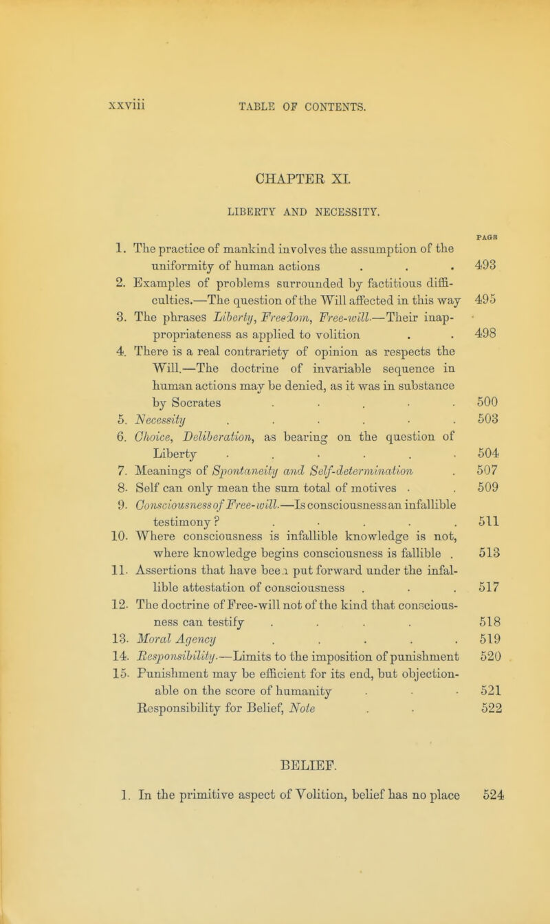 CHAPTER XI. LIBERTY AND NECESSITY. PAOB 1. The practice of mankind involves the assumption of the uniformity of human actions . . .493 2. Examples of problems surrounded bj factitious diffi- culties.—The question of the Will affected in this way 495 3. The phrases Liberti/, Freedom, Free-will—Their inap- propriateness as applied to volition . . 498 4. There is a real contrariety of opinion as respects the Will.—The doctrine of invariable sequence in human actions may be denied, as it was in substance by Socrates ..... 500 5. Necessity 503 6. Ghoice, Deliberation, as bearing on the question of Liberty ...... 504 7. Meanings of Spontaneity and Self-determination . 507 8- Self can only mean the sum total of motives . . 509 9. Gomciousnessof Free-will-—Is consciousness an infallible testimony ? . • . . .511 10. Where consciousness is infallible knowledge is not, where knowledge begins consciousness is fallible . 513 11. Assertions that have bee i put forward under the infal- lible attestation of consciousness . . .517 12. The doctrine of Free-will not of the kind that conrscious- ness can testify . . . . 518 13. Moral Agency . . . . .519 14. Responsibility.—Limits to the imposition of punishment 520 16. Punishment may be efficient for its end, but objection- able on the score of humanity . -521 Responsibility for Belief, Note . ■ 522 BELIEF. 1. In the primitive aspect of Volition, belief has no place 524