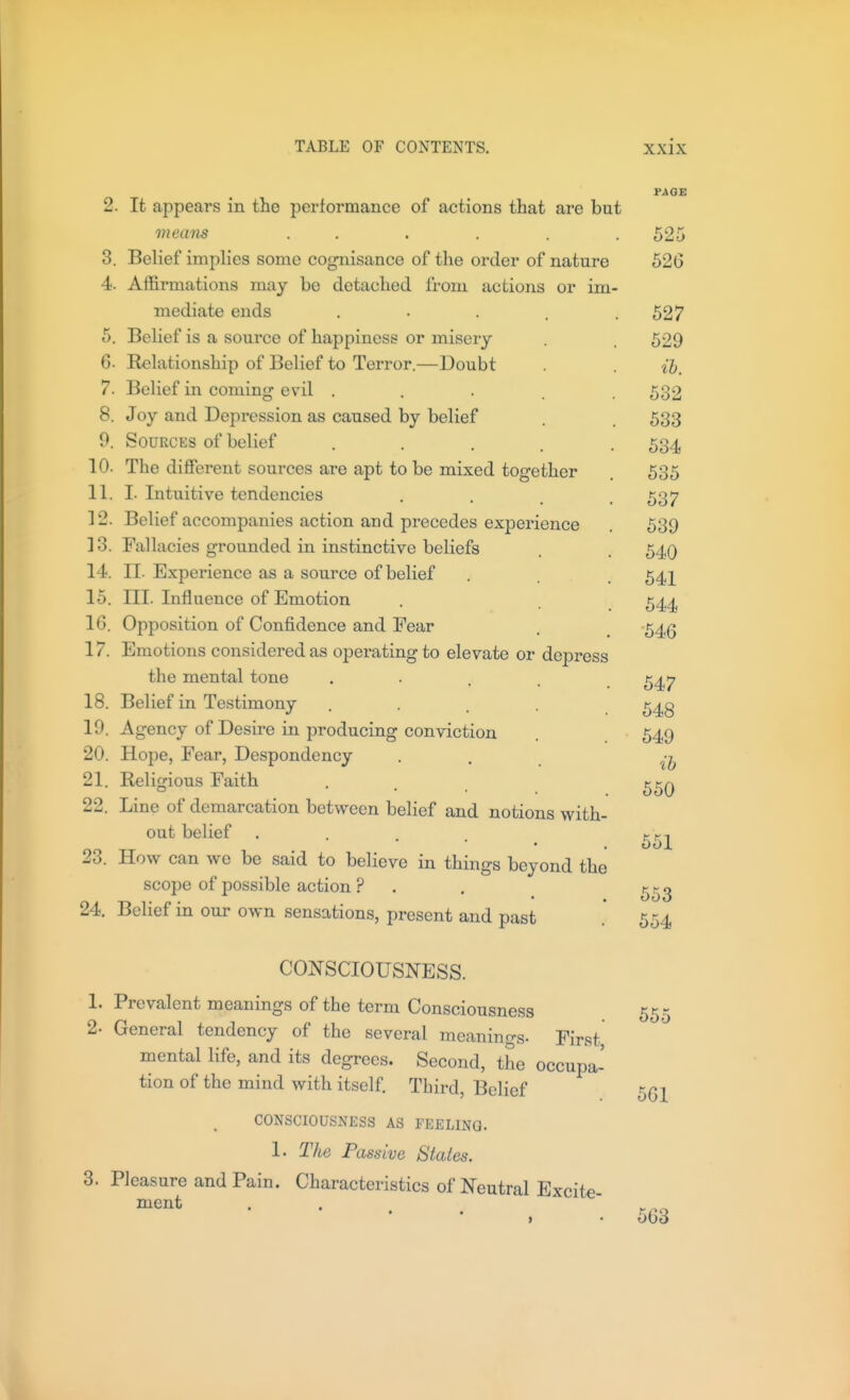 3. 4. 5. It appears in the performance of actions that are but means . . Belief implies some cognisance of the order of nature Affirmations may be detached from actions or im- mediate ends . • • . . Belief is a source of happiness or misery 6. Relationship of Belief to Terror.—Doubt 7. Belief in coming evil .... 8. Joy and Depression as caused by belief 0. Sources of belief .... 10. The different sources are apt to be mixed together 11. I. Intuitive tendencies 12. Belief accompanies action and precedes experience ] 3. Fallacies grounded in instinctive beliefs 14. II. Expei-ience as a source of belief 15. III. Influence of Emotion 16. Opposition of Confidence and Fear 17. Emotions considered as operating to elevate or depress the mental tone .... 18. Belief in Testimony .... 19. Agency of Desire in producing conviction 20. Hope, Fear, Despondency 21. Religious Faith 22. Line of demarcation between belief and notions with- out belief .... 23. How can we be said to believe in things beyond the scope of possible action ? 24. Belief in our own sensations, present and past 525 520 527 529 lb. 532 533 534 535 537 539 540 541 544 ■546 547 548 549 ih 550 651 553 554 CONSCIOUSNESS. 1. Prevalent meanings of the term Consciousness 2. General tendency of the several meanings. First mental life, and its degrees. Second, the occupa- tion of the mind with itself. Third, Belief CONSCIOUSNESS AS FEELING. 1. The Passive Stales. 3. Pleasure and Pain. Characteristics of Neutral Excite- ment 655 561 663