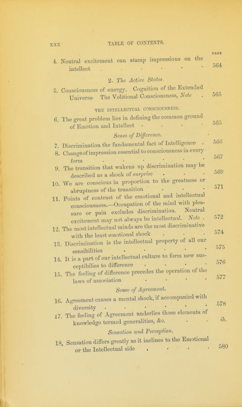 PAGE 4. Neutral excitement can stamp impressions on the intellect ..••'* 2. The Active States. 5. Consciousness of energy. Cognition of the Extended Universe- The Volitional Consciousness, Note . 56o THE INTELLECTUAL CONSCIOUSNESS. 6. The great problem lies in defining the common ground of Emotion and Intellect . . • • '^'-^ Sense of Difference. 7. Discrimination the fundamental fact of Intelligence . 56G 8 Chano-eof impression essential to consciousness in every P ° ... 56^ loi'm 9. The transition that wakens up discrimination may be described as a shock of surprise . ■ .569 10. We are conscious in proportion to the greatness or abruptness of the transition . • .57 11 Points of contrast of the emotional and intellectual consciousness.—Occupation of the mind with plea- sure or pain excludes discrimination. Neutral excitement may not always be intellectual. Note . 572 12. The most intellectual minds are the most discrimmative with the least emotional shock . • .574 13. Discrimination is the intellectual property of all our sensibilities - • '  * 14. It is a part of our intellectual culture to form new sus- ceptibilies to difference • • • • 1-5. The feeling of difference precedes the operation of the laws of association • • * * Sense of Agreement. 16. Agreement causes a mental shock, if accompanied with diversity . • • ' ' . 'n 17. The feeling of Agreement underlies those elements ot knowledge termed generalities, &c. • • Sensation and Perception. 18. Sensation diff-ers greatly as it inclines to the Emotional or the Intellectual side , • • .580 575 576 577 578