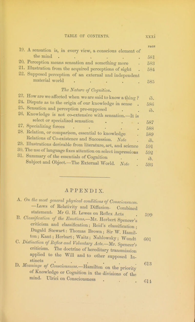 PAGE 10. A sensation is, in every view, a conscious element of the mind ...... 581 20. Perception means sensation and something more . 583 21. Illustration from the acquired perceptions of sight . 584 22. Supposed perception of an external and independent material world ..... 535 The Nature of Cognition. 23. How are we affected when we are said to know a thing ? ih. 24. Dispute as to the origin of our knowledge in sense . 58(5 25. Sensation and perception pre-supposed . . {jj^ 26. Knowledge is not co-extensive Avith sensation.—It is select or specialized sensation . . .587 27. Specializing forces . . . , 28. Relation, or comparison, essential to knowledge Relations of Co-existence and Succession. Note 29. Illustrations derivable from literature, art, and science 691 30. The use of language fixes attention on select impressions 592 31. Summary of the essentials of Cognition . . Subject and Object.—The External World. Note . 593 688 589 ib. 599 APPENDIX. A. On the most general physical conditions of Consciousness. —Laws of Relativity and Diffusion. Combined statement. Mr G. H. Lewes on Reflex Acts B. Classification of the Emotions.—Mv. Herbert Spencer's criticism and classification; Reid's classification; Dugald Stewart: Thomas Brown; Sir W. Hamil- ton ; Kant; Herbart; Waitz ; Nahlowsky; Wundt 601 C. Distinction of Beflex and Voluntary Acts.~m. Spencer's criticism. The doctrine of hereditary transmission applied to the Will and to other supposed In- ^^i'^cts . , ^ D. Meanings of Consciousness.—mmiliou on the priority of Knowledge or Cognition in the divisions of the mind. Ulrici on Consciousness . ,m .