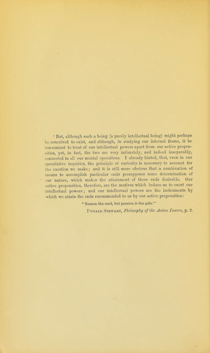 ' But, although such a being (a purely intellectual being) might perhaps be conceived to exist, and although, in studying our internal frame, it be convenient to treat of our intellectual powers apart from our active propen- sities, yet, in fact, the two arc very intimately, and indeed inseparably, connected in all our mental operations. I already hinted, that, even in our speculative inquiries, the principle of curiosity is necessary to account for the exertion we make; and it is still more obvious that a combination of means to accomplish particular ends presupposes some determination of our nature, wliich makes the attainment of these ends desirable. Our active propensities, therefore, are the motives which induce us to exert our intellectual powers ; and our intellectual powers are the instruments by which we attain the ends recommended to us by our active propensities:  Reason the card, but passion is tlie gale.'