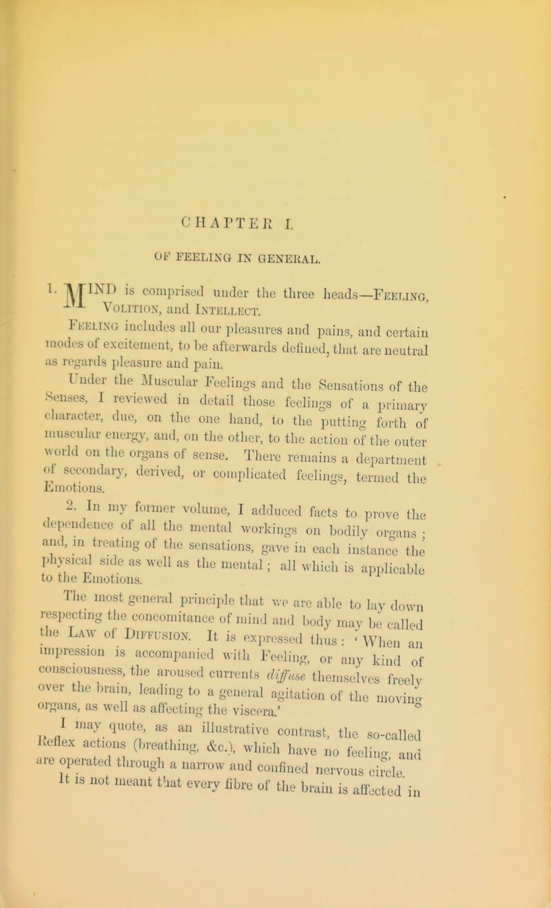 CIIAPTEJi I. OF FEELING IN GENERAL. ^ M^^^^ comprised under the three heads—Feei.ing, Volition, and Lntellect. Feeling inehuies all our pleasures and pains, and certain modes of excitement, to be afterwards defined, that are neutral as regards pleasure and pain. Under the ]\Iuscular Feelings and the Sensations of the Senses, I reviewed in detail those feelings of a primary character, due, on the one hand, to the putting forth of muscular energy, and, on tlie other, to the action of the outer ^^•orld on the organs of sense. There remains a department ot secondary, derived, or complicated feelings, termed the Emotions. 2. In my former volume, I adduced facts to prove the dependence of all the mental workings on bodily oroans • and, m treating of the sensations, gave in each instanc'e the physical side as well as the mental; all which is applicable to the Emotions. The most general principle that wo are able to lay down respextmg the concomitance of mind and body may be called the Law of Diffusion. It is expressed thus: ' When an impression is accompanied with Feeling, or any kind 'of consciousness, the aroused currents diffuse themselves freelv over the brain, leading to a general agitation of the movino- organs, as well as affecting the viscera.' ^ I may quote, as airillustrative contrast, the so-called Keflex actions (breathing, &c..X which have no feeling and are operated through a narrow and confined nervous circle It IS not meant that every fibre of the brain is affected in