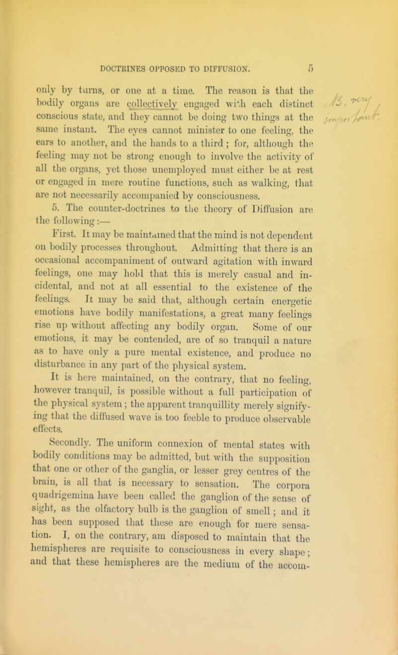 only by tunis, or one at a time. The reason is that the Ijodily organs are collectively engaged wi'-.h each distinct conscious state, and they cannot be doing two things at the same instant. The eyes cannot minister to one feeling, the ears to another, and tlie hands to a third ; for, although the feeling may not be strong enough to involve the activity of all the oi'gans, yet those unemployed must either be at rest or engaged in mere routine functions, such as walking, that are not necessarily accompanied by consciousness. 5. The counter-doctrines to tlie theory of Diffusion are the following:— First. It may be maintrtmed that the mind is not dependent on bodily processes throughout. Admitting that there is an occasional accompaniment of outward agitation with inward feelings, one may hold that this is merely casual and in- cidental, and not at all essential to the existence of the feelings. It may be said that, although certain energetic emotions have bodily manifestations, a great many feelings rise up without affecting any bodily organ. Some of our emotions, it may be contended, are of so tranquil a nature as to have only a pure mental existence, and produce no disturbance in any part of the physical system. It is hoi-e maintained, on the contrary, that no feeling, however tranquil, is possible without a full participation of the physical system ; the apparent tranquillity merely signify- ing that the diffused wave is too feeble to produce observable effects. Secondly. The uniform connexion of mental states with bodily conditions may be admitted, but with the supposition that one or other of the ganglia, or lesser grey centres of the brain, is all that is necessary to sensation. The corpora quadrigemina have been called the ganglion of the sense of sight, as the olfactory bulb is the ganglion of smell; and it has been supposed that these are enough for mere sensa- tion. I, on the contrary, am disposed to maintain that the hemispheres are requisite to consciousness in every shape; and that these hemispheres are the medium of the accom-