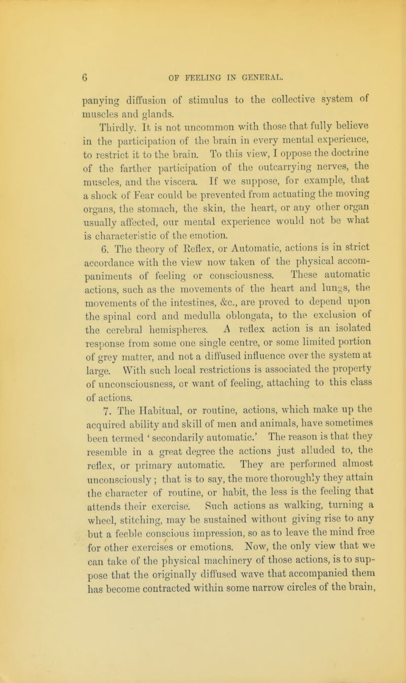 panying diffusion of stimulus to the collective system of muscles and glands. Thirdly. It is not nncommon with those that fully believe in the participation of the brain in every mental experience, to restrict it to the brain. To this view, I oppose the doctrine of the farther participation of the outcarrying nerves, the muscles, and the viscera. If we suppose, for example, that a shock of Fear could be prevented from actuating the moving organs, the stomach, the skin, the heart, or any other organ usually affected, our mental experience would not be what is characteristic of the emotion. 6. The theory of Eeflex, or Automatic, actions is in strict accordance with the view now taken of the physical accom- paniments of feeling or consciousness. These automatic actions, such as the movements of the heart and lun-s, the movements of the intestines, &c., are proved to depend upon the spinal cord and medulla oblongata, to the exclusion of the cerebral hemispheres. A reflex action is an isolated response from some one single centre, or some limited portion of grey matter, and not a diffused influence over the system at laro-e. With such local restrictions is associated the property of unconsciousness, or want of feeling, attfiching to this class of actions. 7. The Habitual, or routine, actions, which make up the acquired ability and skill of men and animals, have sometimes been termed ' secondarily automatic' The reason is that they resemble in a great degree the actions just alluded to, the reflex, or primary automatic. They are performed almost unconsciously ; that is to say, the more thoroughly they attain the character of routine, or habit, the less is the feeling that attends their exercise. Such actions as walking, turning a wheel, stitching, may be sustained without giving rise to any but a feeble conscious impression, so as to leave the mind free for other exercises or emotions. Now, the only view that we can take of the physical machinery of those actions, is to sup- pose that the originally diffused wave that accompanied them has become contracted within some narrow circles of the brain,