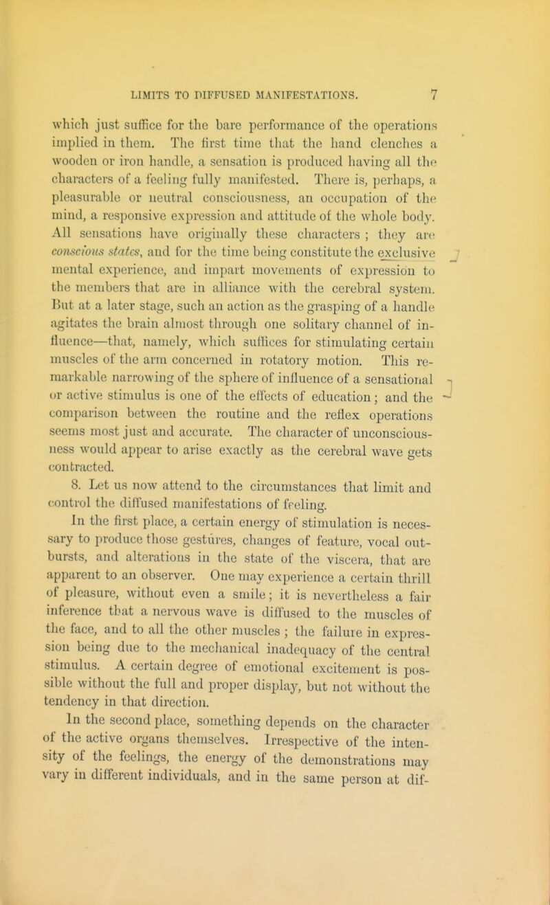 which just suffice for the bare performance of the operations implied in them. The first time that the hand clenches a wooden or iron handle, a sensation is produced having all the characters of a feeling fully manifested. There is, perhaps, a pleasurable or neutral consciousness, an occupation of the mind, a responsive expression and attitude of the whole body. All sensations have originally these characters ; they aiv. conscious states, and for the time being constitute the exclusive mental experience, and impart movements of expression to the members that are in alliance with the cerebral system. But at a later stage, such an action as the grasping of a handle agitates the brain almost through one solitary channel of in- fluence—that, namely, which suffices for stimulating certain muscles of the arm concerned in rotatory motion. This re- markable narrowing of the sphere of influence of a sensational or active stimulus is one of the effects of education; and the comparison between the routine and the reflex operations seems most just and accurate. The character of unconscious- ness would appear to arise exactly as the cerebral wave gets contracted. 8. Let us now attend to the circumstances that limit and control the diffused manifestations of frelina In the first place, a certain energy of stimulation is neces- sary to produce those gestures, changes of feature, vocal out- bursts, and alterations in the state of the viscera, that are apparent to an observer. One may experience a certain thrill of pleasure, without even a smile; it is nevertheless a fair inference that a nervous wave is diffused to the muscles of the face, and to all the other muscles ; the failure in expres- sion being due to the mechanical inadequacy of the central stimulus. A certain degree of emotional excitement is pos- sible without the full and proper display, but not without the tendency in that direction. In the second place, something depends on the character of the active organs themselves. Irrespective of the inten- sity of the feelings, the energy of tlie demonstrations may vary in different individuals, and in the same person at dif-