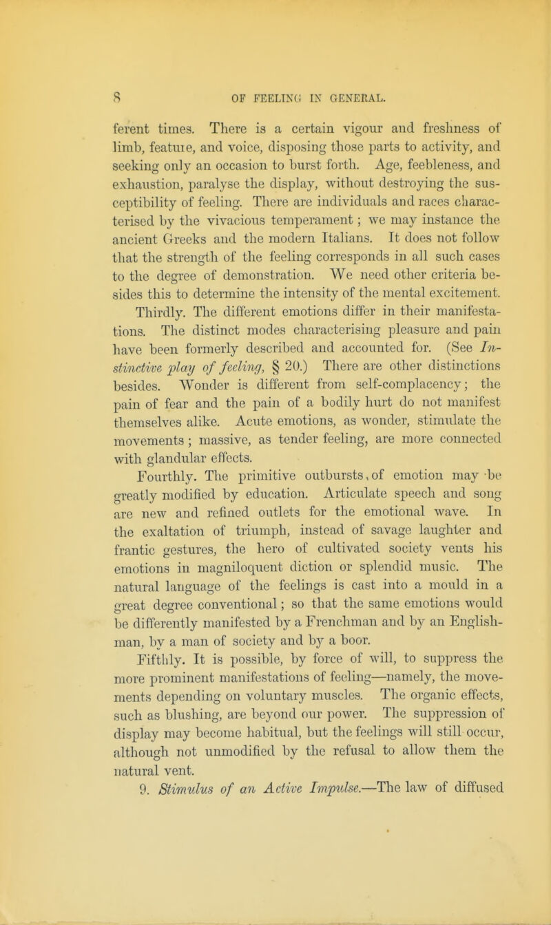 ferent times. There is a certain vigour and freshness of limb, featme, and voice, disposing those parts to activity, and seeking only an occasion to burst forth. Age, feebleness, and exhaustion, paralyse the display, without destroying the sus- ceptibility of feeling. There are individuals and races charac- terised by the vivacious temperament; we may instance the ancient Greeks and the modern Italians. It does not follow that the strength of the feeling corresponds in all such cases to the degree of demonstration. We need other criteria be- sides this to determine the intensity of the mental excitement. Thirdly. The different emotions differ in their manifesta- tions. The distinct modes characterising pleasure and pain have been formerly described and accounted for. (See In- stinctive play of feeling, § 20.) There are other distinctions besides. Wonder is different from self-complacency; the pain of fear and the pain of a bodily hurt do not manifest themselves alike. Acute emotions, as wonder, stimulate the movements; massive, as tender feeling, are more connected with glandular effects. Fourthly. The primitive outbursts, of emotion may -be greatly modified by education. Articulate speech and song are new and refined outlets for the emotional wave. In the exaltation of triumph, instead of savage laughter and frantic gestures, the hero of cultivated society vents his emotions in magniloquent diction or splendid music. The natural language of the feelings is cast into a mould in a great degree conventional; so that the same emotions would be differently manifested by a Frenchman and by an English- man, by a man of society and by a boor. Fifthly. It is possible, by force of will, to suppress the more prominent manifestations of feeling—namely, the move- ments depending on voluntary muscles. The organic effects, such as blushing, are beyond our power. The suppression ol display may become habitual, but the feelings will still occur, although not unmodified by the refusal to allow them the natural vent. 9. Stimulus of an Active Impulse.—The law of diffused