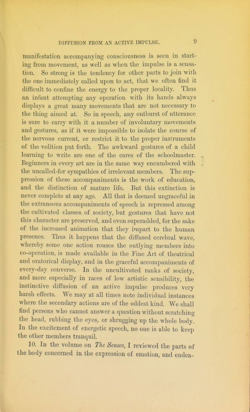 DIFFUSION FROM AN ACTIVE IMPULSE. manifestation accompanying consciousness is seen in start- ing from movement, as well as when the impulse is a sensa- tion. So strong is the tendency for other parts to join Avith the one immediately called upon to act, that we often find it dithcult to confine the energy to the proper locality. Thus an infant attempting any operation with its hands always displays a great many movements that are not necessary to the thing aimed at. So in speech, any outburst of utterance is sure to carry with it a number of involuntary movements and gestures, as if it were impossible to isolate the course of the nervous current, or restrict it to the proper instruments of the volition put forth. The awkward gestures of a child learning to write are one of the cares of the schoolmaster. Beginners in every art are in the same way encumbered with the uncalled-for sympathies of irrelevant members. The sup- pression of these accompaniments is the work of ediication, and the distinction of mature life. But this extinction is never complete at any age. All that is deemed ungraceful in the extraneous accompaniments of speech is repressed among the cultivated classes of society, but gestures that have not this character are preserved, and even superadded, for the sake of the increased animation that they impart to the human presence. Thus it happens that the diffused cerebral wave, whereby some one action rouses the outlying nK^nbers into co-operation, is made available in the Yino Art of theatrical and oratorical display, and in the graceful accompaniments of every-day converse. In the uncultivated ranks of society, and more especially in races of low artistic sensibility, the instinctive diffusion of an active iminilse produces very harsh effects. We may at all times note individual instances where the secondary actions are of the oddest kind. We shall find persons who cannot answer a question without scratching the head, rubbing the eyes, or shrugging up the whole body. In the excitement of energetic speech, no one is able to keep the other members tranquil. 10. In the volume on The Senses, I reviewed the parts of the body concerned in the expression of emotion, and endea-