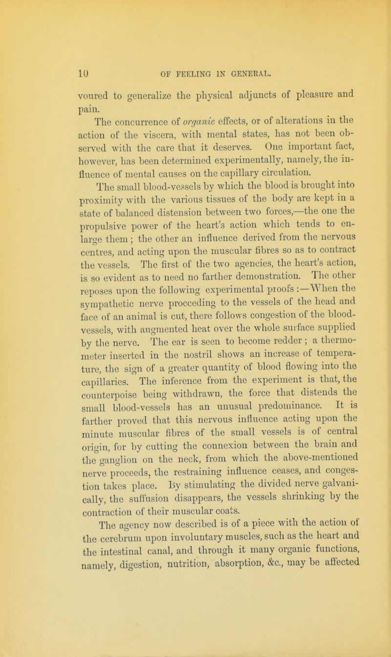 vourcd to generalize the physical adjuncts of pleasure and pain. The concurrence of organic effects, or of alterations in the action of the viscera, with mental states, has not been ob- served with the care that it deserves. One important fact, however, has been determined experimentally, namely, the in- fluence of mental causes on the capillary circulation. The small blood-vessels by which the blood is brought into proximity with the various tissues of the body are kept in a state of balanced distension between two forces,—the one the propulsive power of the heart's action which tends to en- lar<Te them ; the other an influence derived from the nervous centres, and acting upon the nmscular fibres so as to contract the vessels. The first of the two agencies, the heart's action, is so evident as to need no farther demonstration. The other reposes upon the following experimental proofs :—When the sympathetic nerve proceeding to the vessels of the head and face of an animal is cut, there follows congestion of the blood- vessels, with augmented heat over the whole suiface supplied by the nerve. The ear is seen to become redder ; a thermo- meter inserted in the nostril shows an increase of tempera- ture, the sign of a greater quantity of blood flowing into the capillaries. The inference from the experiment is that, the counterpoise being withdrawn, the force that distends the small blood-vessels has an unusual predonunance. It is farther proved that this nervous influence acting upon the minute muscular fibres of the small vessels is of central origin, for by cutting the connexion between the brain and the ganglion on the neck, from which the above-mentioned nerve proceeds, the restraining influence ceases, and conges- tion takes place. By stimuhating the divided nerve galvani- cally, the suffusion disappears, the vessels shrinking by the contraction of their muscular coats. The agency now described is of a piece with the action of the cerebrum upon involuntary muscles, such as the heart and the intestinal canal, and through it many organic functions, namely, digestion, nutrition, absorption, &c., may be affected