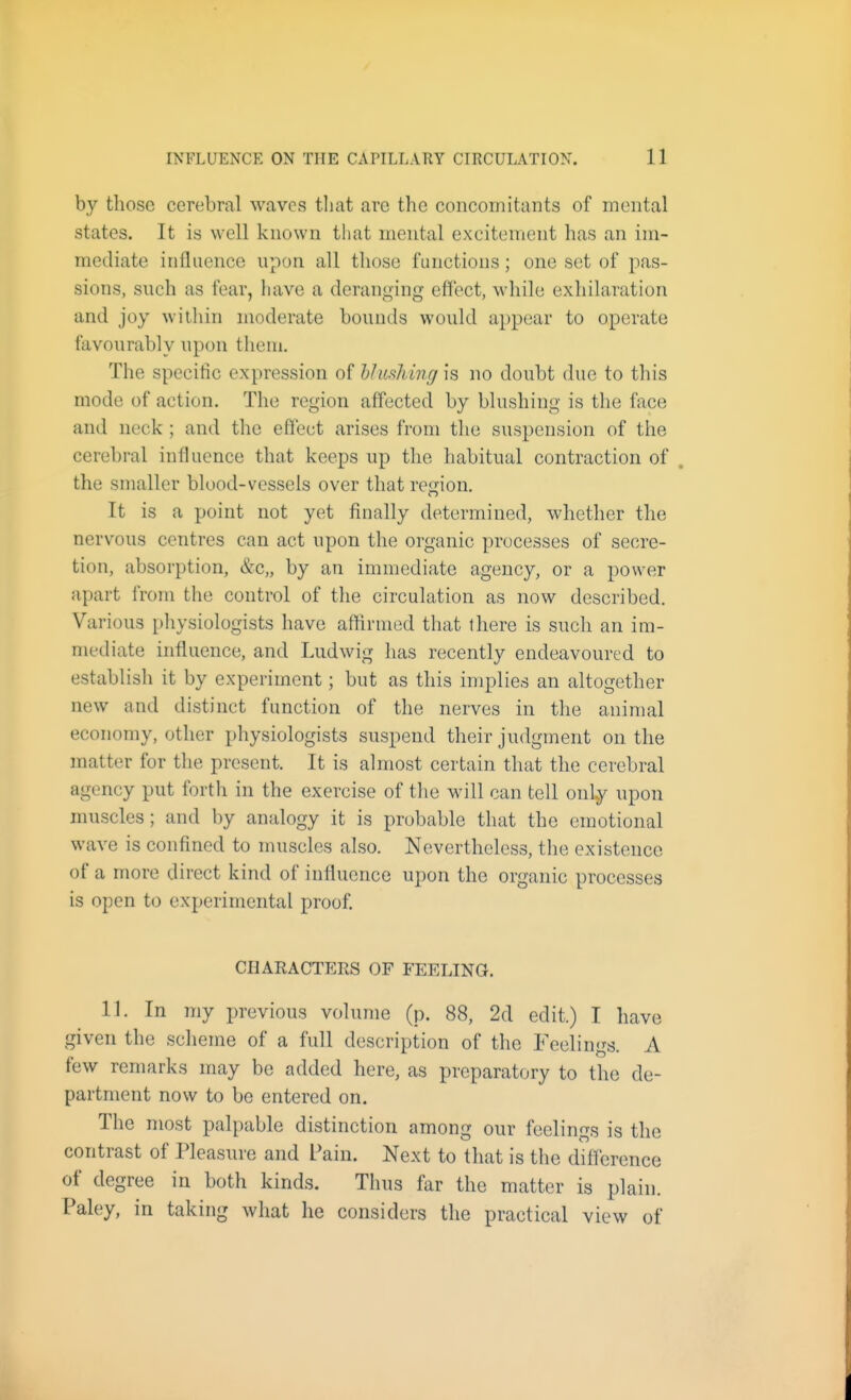 by those cerebral waves tliat are the concomitants of mental states. It is well known that mental excitement has an im- mediate influence upon all those functions; one set of pas- sions, such as fear, have a deranging effect, while exhilaration and joy within moderate bounds would appear to operate favourably upon them. The specific expression of hlushing is no doubt due to this mode of action. The region affected by blushing is the face and neck ; and the effect arises from the suspension of the cerebral influence that keeps up the habitual contraction of . the smaller bluod-vessels over that region. It is a point not yet finally determined, whether the nervous centres can act upon the organic processes of secre- tion, absorption, &c„ by an immediate agency, or a power apart from the control of the circulation as now described. Various physiologists have aftirined that there is such an im- mediate influence, and Ludwig has recently endeavoured to establish it by experiment; but as this implies an altogether new and distinct function of the nerves in the animal economy, other physiologists suspend their judgment on the matter for the present. It is almost certain that the cerebral agency put forth in the exercise of the will can tell onl^ upon muscles; and by analogy it is probable that the emotional wave is confined to muscles also. Nevertheless, the existence of a more direct kind of influence upon the organic processes is open to experimental proof. charactp:rs of feeling. 11. In my previous volume (p. 88, 2d edit.) I have given the scheme of a full description of the Feelings. A few remarks may be added here, as preparatory to the de- partment now to be entered on. The most palpable distinction among our feelings is the contrast of Pleasure and Pain. Next to that is the difference of degree in both kinds. Thus far the matter is plain. Paley, in taking what he considers the practical view of