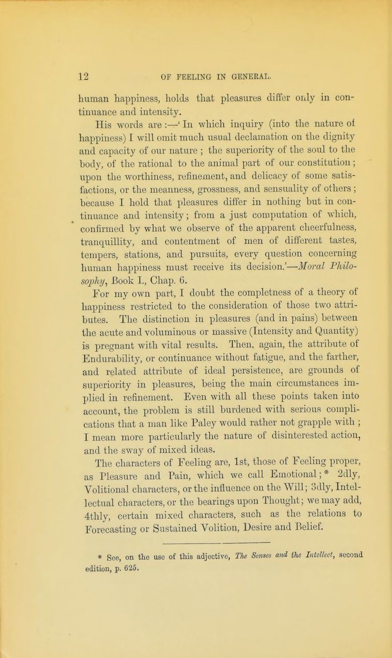 human happiness, holds that pleasures differ only in con- tinuance and intensity. His words are :—' In which inquiry (into the nature of happiness) I will omit much usual declamation on the dignity and capacity of our nature ; the superiority of the soul to the body, of the rational to the animal part of our constitution; upon the worthiness, refinement, and delicacy of some satis- factions, or the meanness, grossness, and sensuality of others ; because I hold that pleasures differ in nothing but in con- tinuance and intensity; from a just computation of which, confirmed by what we observe of the apparent cheerfulness, tranquillity, and contentment of men of different tastes, tempers, stations, and pursuits, every question concerning human happiness must receive its decision.'—Moral Philo- sophy^ Book I., Chap. 6. For my own part, I doubt the completness of a theory of happiness restricted to the consideration of those two attri- butes. The distinction in pleasures (and in pains) between the acute and voluminous or massive (Intensity and Quantity) is pregnant with vital results. Then, again, the attribute of En durability, or continuance without fatigue, and the farther, and related attribute of ideal persistence, are grounds of superiority in pleasures, being the main circumstances im- plied in refinement. Even with all these points taken into account, the problem is still burdened with serious compli- cations that a man like Paley would rather not grapple with ; I mean more particularly the nature of disinterested action, and the sway of mixed ideas. The characters of Feeling are, 1st, those of Feeling proper, as Pleasure and Pain, which we call Emotional;* 2dly, Volitional characters, or the influence on the Will; 3dly, Intel- lectual characters, or the bearings upon Thought; we may add, 4thly, certain mixed characters, such as the relations to Forecasting or Sustained Volition, Desire and Belief. * See, on the use of this adjective, The Senses and the Intellect, second edition, p. 625.