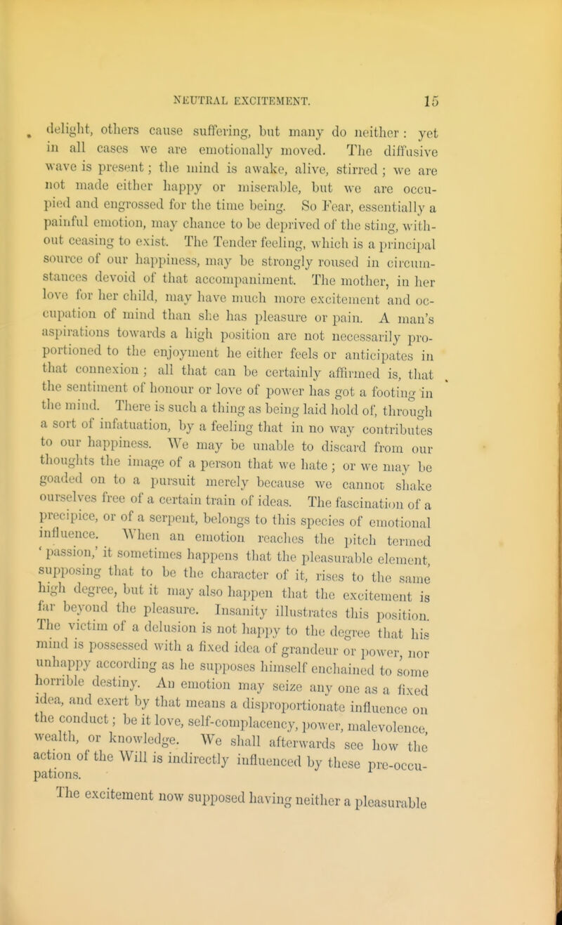^ delight, others cause suffering, but many do neither : yet in all cases we are emotionally moved. The diffusive wave is present; the mind is awake, alive, stirred ; we are not made either happy or miseral)le, but we are occu- pied and engrossed for the time being. So Fear, essentially a painful emotion, may chance to be deprived of the sting, with- out ceasing to e.^ist. The Tender feeling, which is a principal source of our happiness, may be strongly roused in circum- stances devoid of that accompaniment. The mother, in her love for her child, may have much more excitement and oc- cupation of mind than she has pleasure or pain. A man's aspirations towards a high position are not necessarily pro- portioned to the enjoyment he either feels or anticipates in that connexion ; all that can be certainly affirmed is, that tlie sentiment of honour or love of power has got a footing in the mind. There is such a thing as being laid hold of, through a sort of infatuation, by a feeling that in no way contribures to our happiness. We may be unable to discard from our thoughts the image of a person that we hate ; or we may be goaded on to a pursuit merely because we cannot sliake ourselves free of a certain train of ideas. The fascination of a precipice, or of a serpent, belongs to this species of emotional influence. When an emotion reaches the pitch termed ' passion; it sometimes happens that the pleasurable element supposing that to be the character of it, rises to tlie same higli degree, but it may also happen that the excitement is far beyond the pleasure. Insanity illustrates this position The victim of a delusion is not happy to the degree that hi« mmd IS possessed with a fixed idea of grandeur or power, nor unhappy according as he supposes himself enchained to some horrible destiny. An emotion may seize anv one as a fixed idea, and exert by that means a disproportionate influence on the conduct; be it love, self-complacency, power, malevolence wealth, or knowledge. We shall afterwards see how the action of the Will is indirectly influenced by these pre-occu- pations. The excitement now supposed having neither a pleasurable