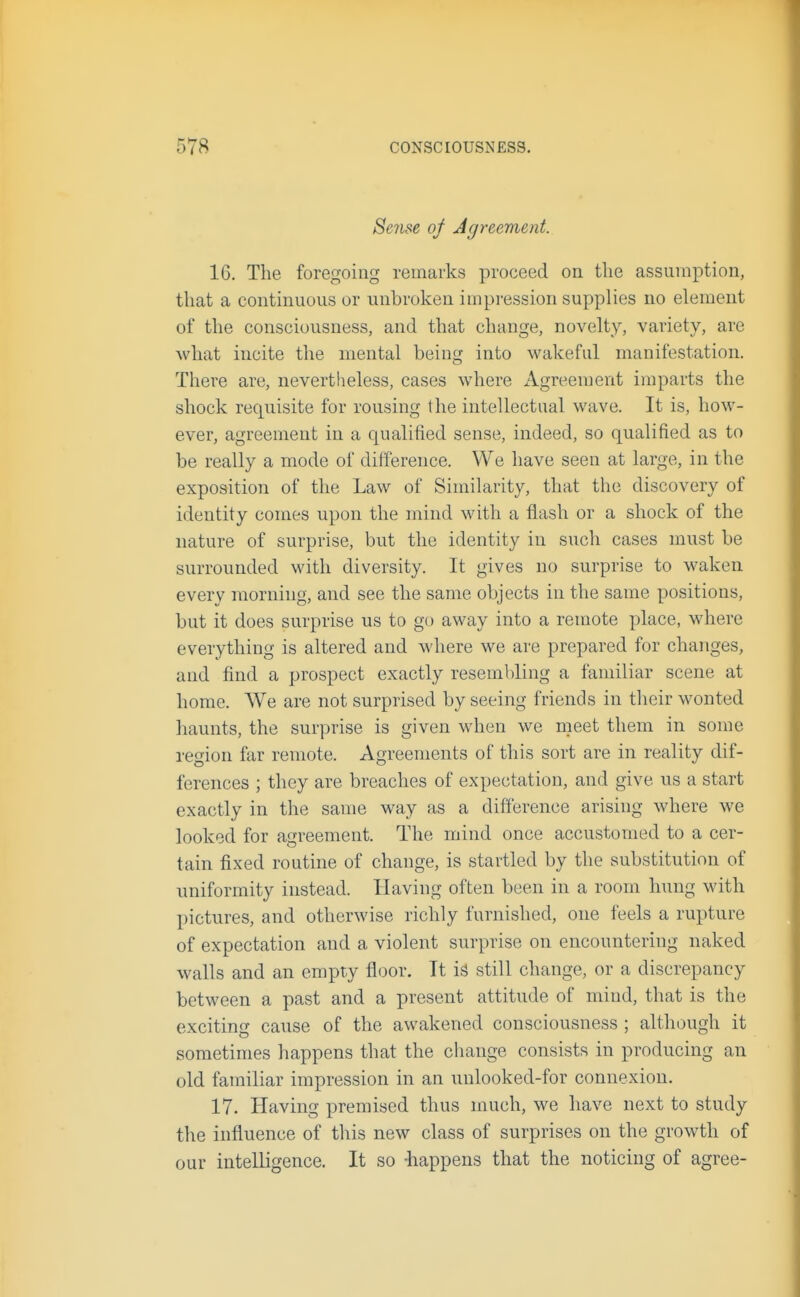 Se7ise of Agreement. 16. The foregoing remarks proceed on the assumption, that a continuous or unbroken impression supplies no element of the consciousness, and that change, novelty, variety, are what incite the mental being into wakeful manifestation. There are, nevertheless, cases where Agreement imparts the shock requisite for rousing the intellectual wave. It is, how- ever, agreement in a qualified sense, indeed, so qualified as to be really a mode of difference. We have seen at large, in the exposition of the Law of Similarity, that the discovery of identity comes upon the mind with a flash or a shock of the nature of surprise, but the identity in such cases must be surrounded with diversity. It gives no surprise to waken every morning, and see the same objects in the same positions, but it does surprise us to go away into a remote place, where everything is altered and where we are prepared for changes, and find a prospect exactly resembling a familiar scene at home. We are not surprised by seeing friends in their wonted haunts, the surprise is given when we meet them in some region far remote. Agreements of this sort are in reality dif- ferences ; they are breaches of expectation, and give us a start exactly in the same way as a difference arising where we looked for agreement. The mind once accustomed to a cer- tain fixed routine of change, is startled by the substitution of uniformity instead. Having often been in a room hung with pictures, and otherwise richly furnished, one feels a rupture of expectation and a violent surprise on encountering naked walls and an empty floor. It is still change, or a discrepancy between a past and a present attitude of mind, that is the exciting cause of the awakened consciousness ; although it sometimes happens that the change consists in producing an old familiar impression in an unlooked-for connexion. 17. Having premised thus much, we have next to study the influence of this new class of surprises on the growth of our intelligence. It so -happens that the noticing of agree-