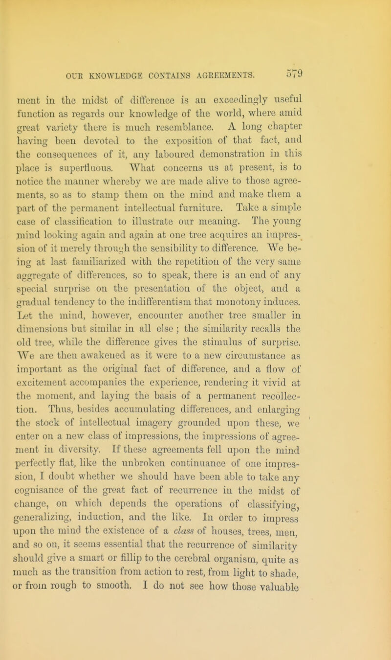 ment in the midst of difference is an exceedingly useful function as regards our knowledge of the world, where amid great variety there is much resemblance. A long chapter having been devoted to the exposition of that fa,ct, and the consequences of it, any laboured demonstration in this place is superlliious. What concerns us at present, is to notice the manner whereby wo are made alive to those agree- ments, so as to stamp them on the mind and make them a part of the permanent intellectual furniture. Take a simple case of classification to illustrate our meaning. The young jnind looking again and again at one tree acquires an impres- sion of it merely through the sensibility to difference. We be- ing at last familiarized with the repetition of the very same aggregate of differences, so to speak, there is an end of any special surprise on the presentation of the object, and a gradual tendency to the indifferentism that monotony induces. Let the mind, however, encounter another tree smaller in dimensions but similar in all else ; the similarity recalls the old tree, while the difference gives the stimulus of surprise. We are then awakened as it were to a new circumstance as important as the original fact of difference, and a flow of excitement accompanies the experience, rendering it vivid at the moment, and laying the basis of a permanent recollec- tion. Thus, besides accumulating differences, and enlarsinf the stock of intellectual imagery grounded upon these, we enter on a new class of impressions, the impressions of agree- ment in diversity. If these agreements fell upon the mind perfectly flat, like the unbroken continuance of one impres- sion, I doubt whether we should have been able to take any cognisance of the great fact of recurrence in the midst of cflange, on which depends the operations of classifying, generalizing, induction, and the like. In order to impress upon the mind the existence of a class of houses, trees, men, and so on, it seems essential that the recurrence of similarity should give a smart or fillip to the cerebral organism, quite as much as the transition from action to rest, from light to shade, or from rough to smooth. I do not see how those valuable