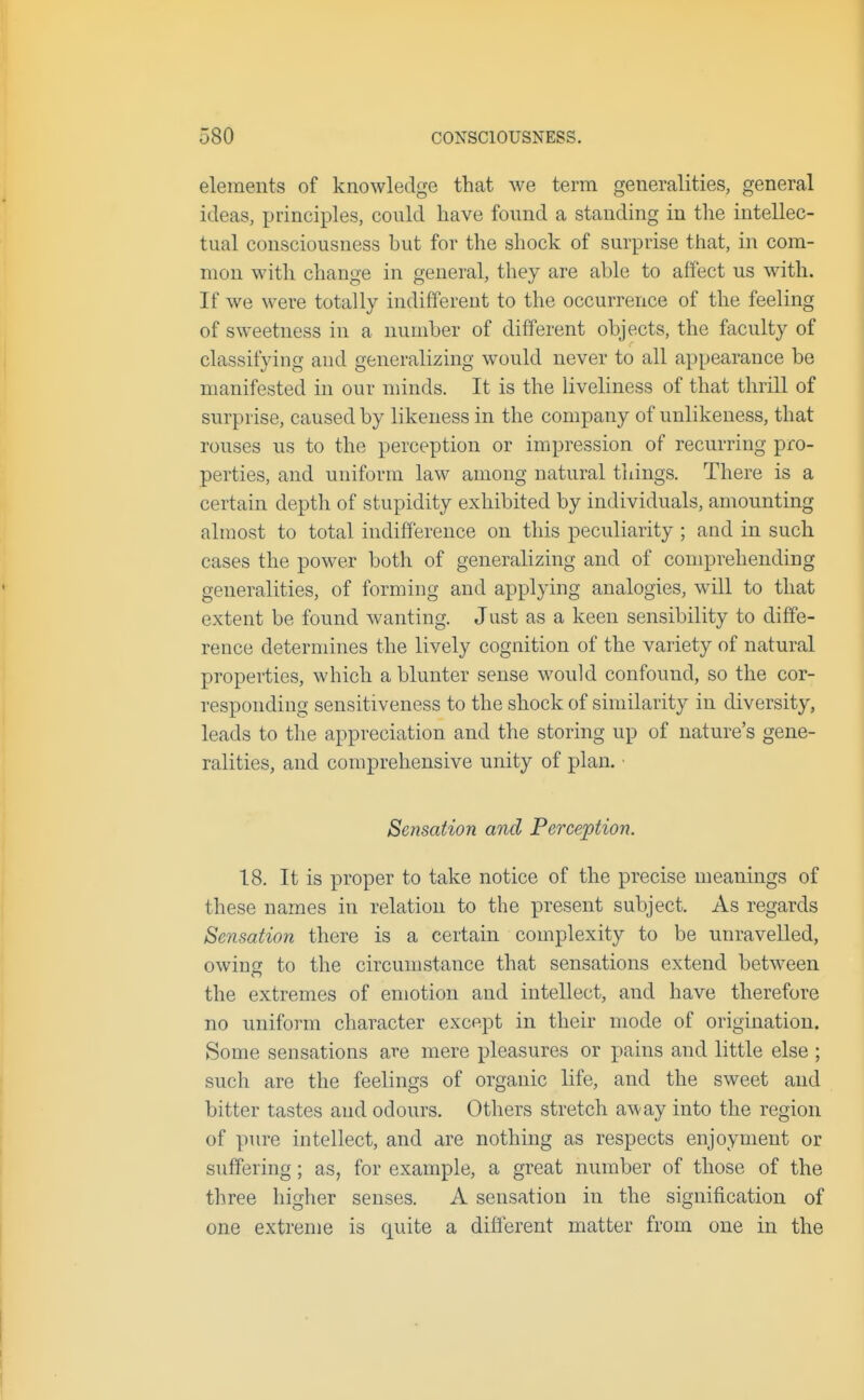 elements of knowledge that we term generalities, general ideas, principles, could have found a standing in the intellec- tual consciousness but for the shock of surprise that, in com- mon with change in general, they are able to affect us with. If we were totally indifferent to the occurrence of the feeling of sweetness in a number of different objects, the faculty of classifying and generalizing would never to all appearance be manifested in our minds. It is the liveliness of that thrill of surprise, caused by likeness in the company of unlikeness, that rouses us to the perception or impression of recurring pro- perties, and uniform law among natural things. There is a certain depth of stupidity exhibited by individuals, amounting almost to total indifference on this peculiarity ; and in such cases the power both of generalizing and of comprehending generalities, of forming and applying analogies, will to that extent be found wanting. Just as a keen sensibility to diffe- rence determines the lively cognition of the variety of natural properties, which a blunter sense would confound, so the cor- responding sensitiveness to the shock of similarity in diversity, leads to the appreciation and the storing up of nature's gene- ralities, and comprehensive unity of plan. • Sensation and Perception. 18. It is proper to take notice of the precise meanings of these names in relation to the present subject. As regards Sensation there is a certain complexity to be unravelled, owing to the circumstance that sensations extend between the extremes of emotion and intellect, and have therefore no uniform character except in their mode of origination. Some sensations are mere pleasures or pains and little else ; such are the feelings of organic life, and the sweet and bitter tastes and odours. Others stretch away into the region of pure intellect, and are nothing as respects enjoyment or suffering; as, for example, a great number of those of the three higher senses. A sensation in the signification of one extreme is quite a different matter from one in the
