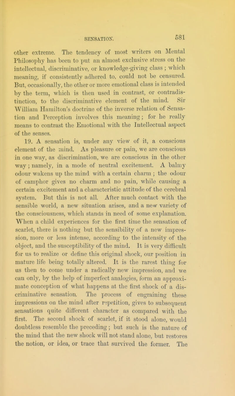 SENSATION. other extreme. The tendency of most writers on Mental Philosophy has been to put an almost exclusive stress on the intellectual, discriminative, or knowledge-giving class ; which meaning, if consistently adliered to, could not be censured. But, occasionally, the other or more emotional class is intended by the term, which is then used in contrast, or contradis- tinction, to the discriminative element of the mind. Sir William Hamilton's doctrine of the inverse relation of Sensa- tion and Perception involves this meaning; for he really means to contrast the Emotional with the Intellectual aspect of the senses. 19. A sensation is, under any view of it, a conscious element of the mind. As pleasure or pain, we are conscious in one way, as discrimination, we are conscious in the other way ; namely, in a mode of neutral excitement. A balmy odour wakens up the mind with a certain charm ; the odour of camphor gives no charm and no pain, while causing a certain excitement and a characteristic attitude of the cerebral system. But this is not all. After much contact with the sensible world, a new situation arises, and a new variety of the consciousness, which stands in need of some explanation. When a child experiences for the first time the sensation of scarlet, there is nothing but the sensibility of a new impres- sion, more or less intense, according to the intensity of the object, and the susceptibility of the mind. It is very diflicult for us to realize or define this original shock, our position in mature life being totally altered. It is the rarest thing for us then to come under a radically new impression, and we can only, by the help of imperfect analogies, form an approxi- mate conception of what happens at the first shock of a dis- criminative sensation. The process of engraining these impressions on the mind after repetition, gives to subsequent sensations quite different character as compared with the first. The second shock of scarlet, if it stood alone, would doubtless resemble the preceding; but such is the nature of the mind that the new shock will not stand alone, but restores the notion, or idea, or trace that survived the former. The