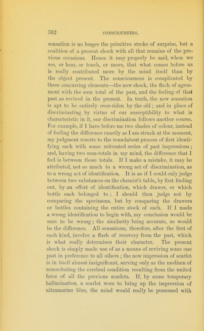 sensation is no longer the primitive stroke of surprise, but a coalition of a present shock with all that remains of the pre- vious occasions. Hence it may properly be said, when we see, or hear, or touch, or move, tliat what comes before us is really contributed more by the mind itself than by the object present. The consciousness is complicated by three concurring elements—the new shock, the flaGh of agree- ment with the sum total of the past, and the feeling of that past as revived in the present. In truth, the new sensation is apt to be entirely over-riden by the old; and in place of discriminating by virtue of our susceptibility to what is characteristic in it, our discrimination follows another course. For example, if I have before me two shades of colour, instead of feeling the difference exactly as I am struck at the moment, my judgment resorts to the roundabout process of first identi- fying each with some leiterated series of past impressions; and, having two sum-totals in my mind, the difference that I feel is between those totals. If I make a mistake, it may be attributed, not so much to a wrong act of discrimination, as to a wrong act of identification. It is as if I could only judge between two substances on the chemist's table, by first finding out, by an effort of identification, which drawer, or which bottle each belonged to ; I should then judge not by coni paring the specimens, but by comparing the drawers or bottles containing the entire stock of each. If I made a wrong identification to begin with, my conclusion would be sure to be wrong ; the similarity being accurate, so would be the difference. All sensations, therefore, after the first of each kind, involve a flash of recovery from the past, which is what really determines their character. The present shock is simply made use of as a means of reviving some one past in preference to all others ; the new impression of scarlet is in itself almost insignificant, serving only as the medium of resuscitating the cerebral condition resulting from the united force of all the previous scarlets. If, by some temporary hallucination, a scarlet were to bring up the impression of ultramarine blue, the mind would really be possessed with