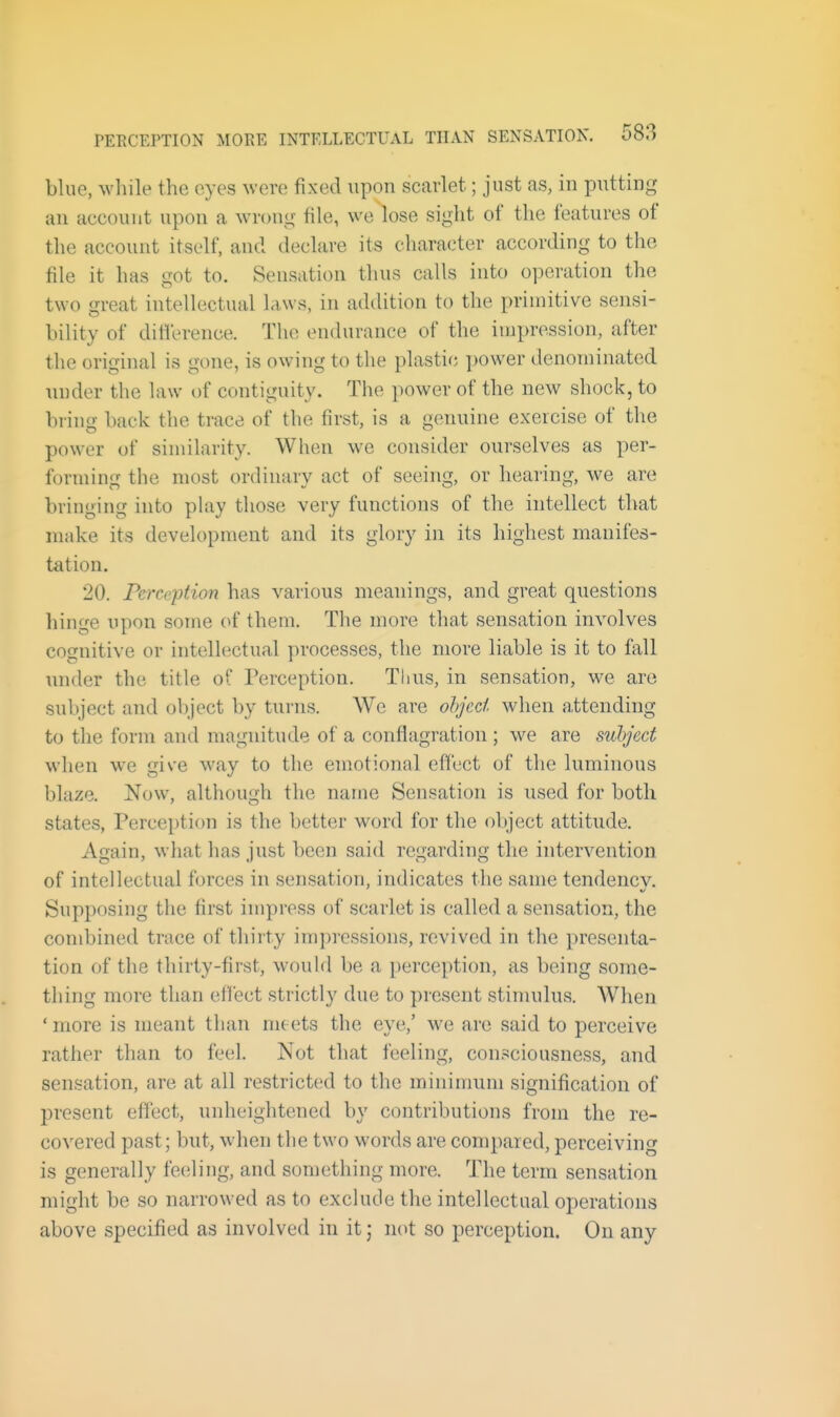 blue, while the eyes were fixed upon scarlet; just as, in putting an account upon a wrong file, we lose sight of the features of the account itself, and declare its character according to the file it has got to. Sensation thus calls into operation the two great intellectual laws, in addition to the primitive sensi- bility of diflerence. The endurance of the impression, after the original is gone, is owing to the plastic })Ower denominated under the law of contiguity. The power of the new shock, to bring back the trace of the first, is a genuine exercise of the power of sinularity. When we consider ourselves as per- forming the most ordinary act of seeing, or hearing, we are bringing into play those very functions of the intellect that make its development and its glory in its highest manifes- tation. 20. Perception has various meanings, and great questions hinge upon some of them. The more that sensation involves cognitive or intellectual processes, the more liable is it to fall under the title of Perception. Thus, in sensation, we are subject and oV)ject by turns. We are ohjcd when attending to the form and magnitude of a conflagration ; we are subject when we give way to the emotional effect of the luminous blaze. Now, although the name Sensation is used for both states, Perception is the better word for the object attitude. Again, what has just been said regarding the intervention of intellectual forces in sensation, indicates tlie same tendency. Supposing the first impress of scarlet is called a sensation, the combined trace of thirty impressions, revived in the presenta- tion of the thirty-first, would be a perception, as being some- thing more than effect strictly due to present stimulus. When ' more is meant than meets the eye,' we are said to perceive rather than to feel. Not that feeling, consciousness, and sensation, are at all restricted to the minimum signification of present effect, unheightened by contributions from the re- covered past; but, when the two words are compared, perceiving is generally feeling, and something more. The term sensation might be so narrowed as to exclude the intellectual operations above specified as involved in it j not so perception. On any