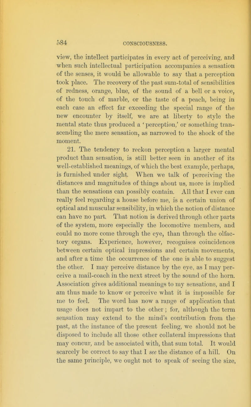 view, the intellect participates in every act of perceiving, and when such intellectual participation accompanies a sensation of the senses, it would be allowable to say that a perception took place. The recovery of the past sum-total of sensibilities of redness, orange, blue, of the sound of a bell or a voice, of the touch of marble, or the taste of a peach, being in each case an effect far exceeding the special range of the new encounter by itself, we are at liberty to style the mental state thus produced a 'perception,' or something tran- scemling the mere sensation, as narrowed to the shock of the moment. 21. The tendency to reckon perception a larger mental product than sensation, is still better seen in another of its well-established meanings^ of wliich the best example, perhaps, is furnished under sight. When we talk of perceiving the distances and magnitudes of tilings about us, more is implied than the sensations can possibly contain. All that I ever can really feel regarding a house before me, is a certain union of optical and muscular sensibility, in which the notion of distance can have no part. That notion is derived through other parts of the system, more especially the locomotive members, and could no more come through the eye, than through the olfac- tory organs. Experience, however, recognises coincidences between certain optical impressions and certain movements, and after a time the occurrence of the one is able to suggest the other. I may perceive distance by the eye, as I may per- ceive a mail-coach in the next street by the sound of the horn. Association gives additional meanings to my sensations, and I am thus made to know or perceive what it is impossible for me to feel. The word has now a range of application that usage does not impart to the other; for, although the term sensation may extend to the mind's contribution from the past, at the instance of the present feeling, we should not be disposed to include all those other collateral impressions that may concur, and be associated with, that sum total. It would scarcely be correct to say that I see the distance of a hill. On the same principle, we ought not to speak of seeing the size,