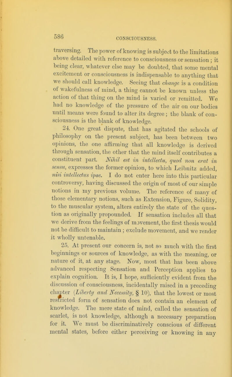 CONSCIOUSNESS. traversing. The power of knoM-ing is subject to the limitations above detailed with reference to consciousness or sensation ; it being clear, whatever else may be doubted, that some mental excitement or consciousness is indispensable to anything that we should call knowledge. Seeing that change is a condition of wakefulness of mind, a thing cannot be known unless the action of that thing on the mind is varied or remitted. We had no knowledge of the pressure of the air on our bodies until means were found to alter its degree ; the blank of con- sciousness is the blank of knowledge. 2-i. One great dispute, that has agitated the schools of philosophy on the present subject, has been between two opinions, the one affirming that all knowledge is derived through sensation, tlie other that the mind itself contributes a constituent part. Nihil est in intelledu, quod non erat in sensu, expresses the former opinion, to which Leibnitz added, nisi intellectus ipse. I do not enter here into this particular controversy, having discussed the origin of most of our simple notions in my previous volume. The reference of many of those elementary notions, such as Extension, Figure, Solidity, to the muscular system, alters entirely the state of the ques- tion as originally propounded. If sensation includes all that we derive from the feelings of movement, the first thesis would not be difficult to maintain ; exclude movement, and we render it wholly untenable. ! 25. At present our concern is, not so much with the first beginnings or sources of knowledge, as with the meaning, or nature of it, at any stage. Now, most that has been above advanced respecting Sensation and Perception applies to explain cognition. It is, I hope, sufficiently evident from the discussion of consciousness, incidentally raised in a preceding chanter [Liherty and Necessity, § 10), that the lowest or most resmcted form of sensation does not contain an element of knowledge. The mere state of mind, called the sensation of scarlet, is not knowledge, although a necessary preparation for it. We must be discriminatively conscious of different mental states, before either perceiving or knowing in any